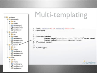 Multi-templating
1. <?xml version="1.0" encoding="UTF-8"?>
2. <web-app>
3.
4.
5. <context-param>
6.         <param-name>javax.faces.view.TEMPLATE</param-name>
7.         <param-value>mybusiness</param-value>
8. </context-param>
9.
10.
11.</web-app>
 