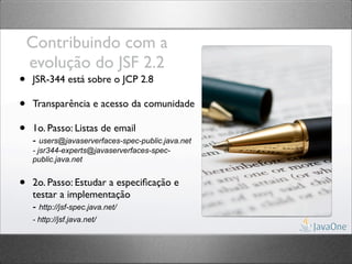 Contribuindo com a
    evolução do JSF 2.2
•   JSR-344 está sobre o JCP 2.8

•   Transparência e acesso da comunidade

•   1o. Passo: Listas de email
    - users@javaserverfaces-spec-public.java.net
    - jsr344-experts@javaserverfaces-spec-
    public.java.net


•   2o. Passo: Estudar a especiﬁcação e
    testar a implementação
    - http://jsf-spec.java.net/
    - http://jsf.java.net/
 
