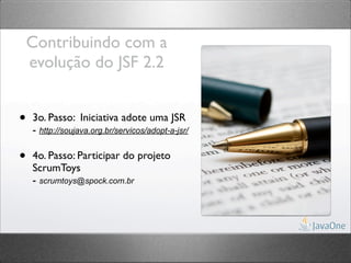 Contribuindo com a
    evolução do JSF 2.2


•   3o. Passo: Iniciativa adote uma JSR
    - http://soujava.org.br/servicos/adopt-a-jsr/

•   4o. Passo: Participar do projeto
    ScrumToys
    - scrumtoys@spock.com.br
 