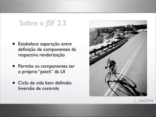 Sobre o JSF 2.2

•   Estabelece separação entre
    deﬁnição de componentes da
    respectiva renderização

•   Permite os componentes ter
    o próprio “patch” da UI

•   Ciclo de vida bem deﬁnido:
    Inversão de controle
 