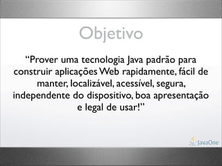 Objetivo
   “Prover uma tecnologia Java padrão para
construir aplicações Web rapidamente, fácil de
     manter, localizável, acessível, segura,
independente do dispositivo, boa apresentação
                e legal de usar!”
 