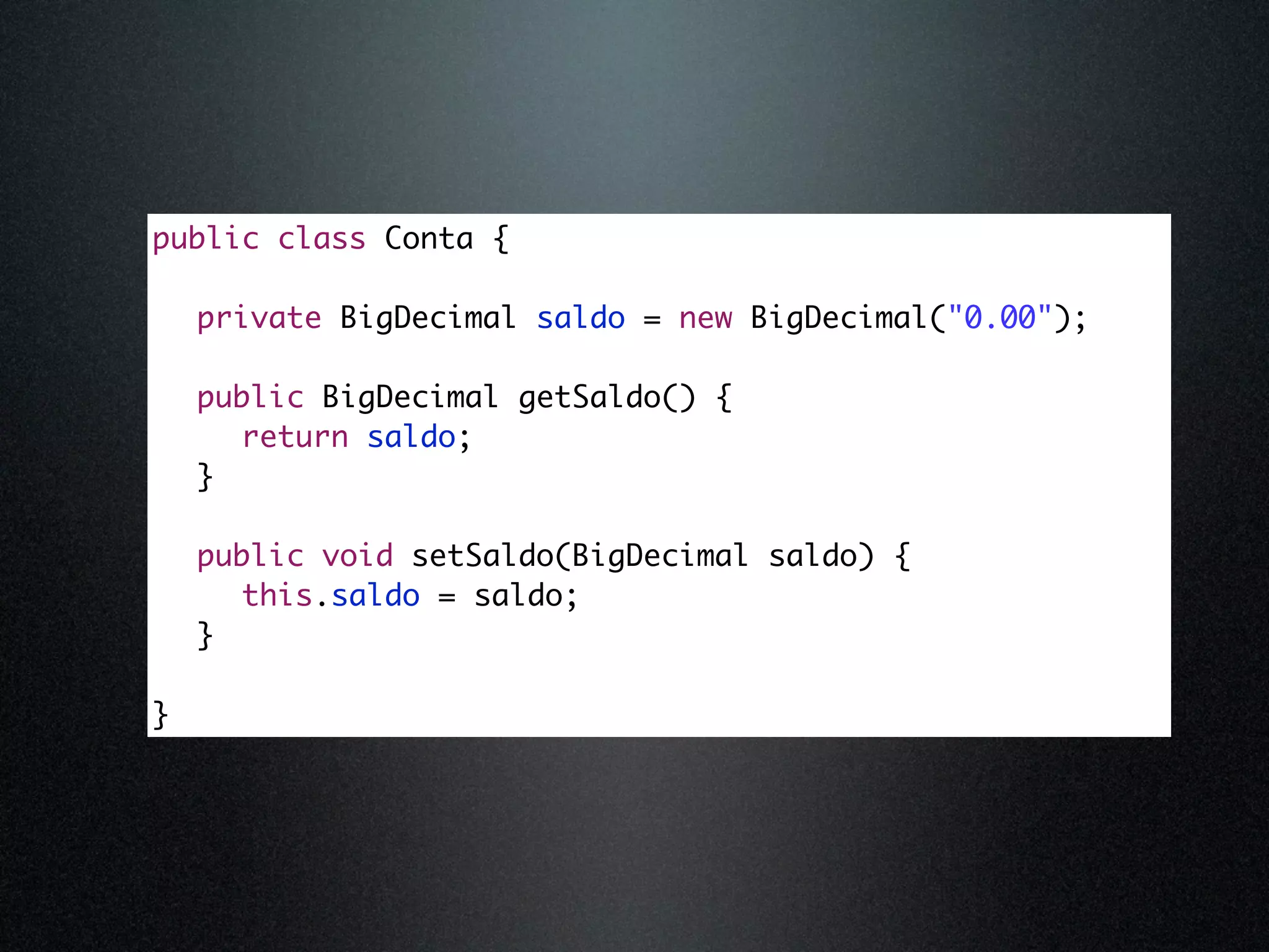 public class Conta { private BigDecimal saldo = new BigDecimal("0.00"); public BigDecimal getSaldo() { return saldo; } public void setSaldo(BigDecimal saldo) { this.saldo = saldo; } } 