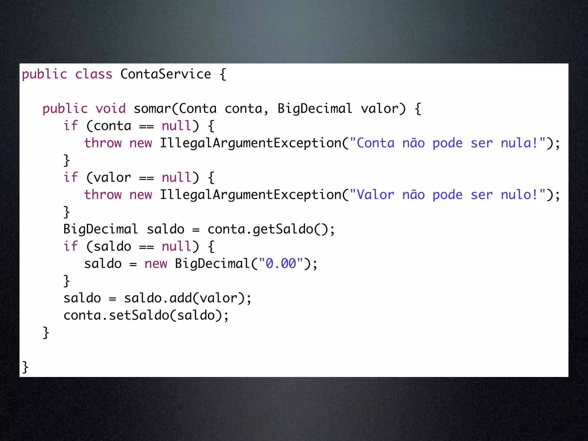 public class ContaService { public void somar(Conta conta, BigDecimal valor) { if (conta == null) { throw new IllegalArgumentException("Conta não pode ser nula!"); } if (valor == null) { throw new IllegalArgumentException("Valor não pode ser nulo!"); } BigDecimal saldo = conta.getSaldo(); if (saldo == null) { saldo = new BigDecimal("0.00"); } saldo = saldo.add(valor); conta.setSaldo(saldo); } } 