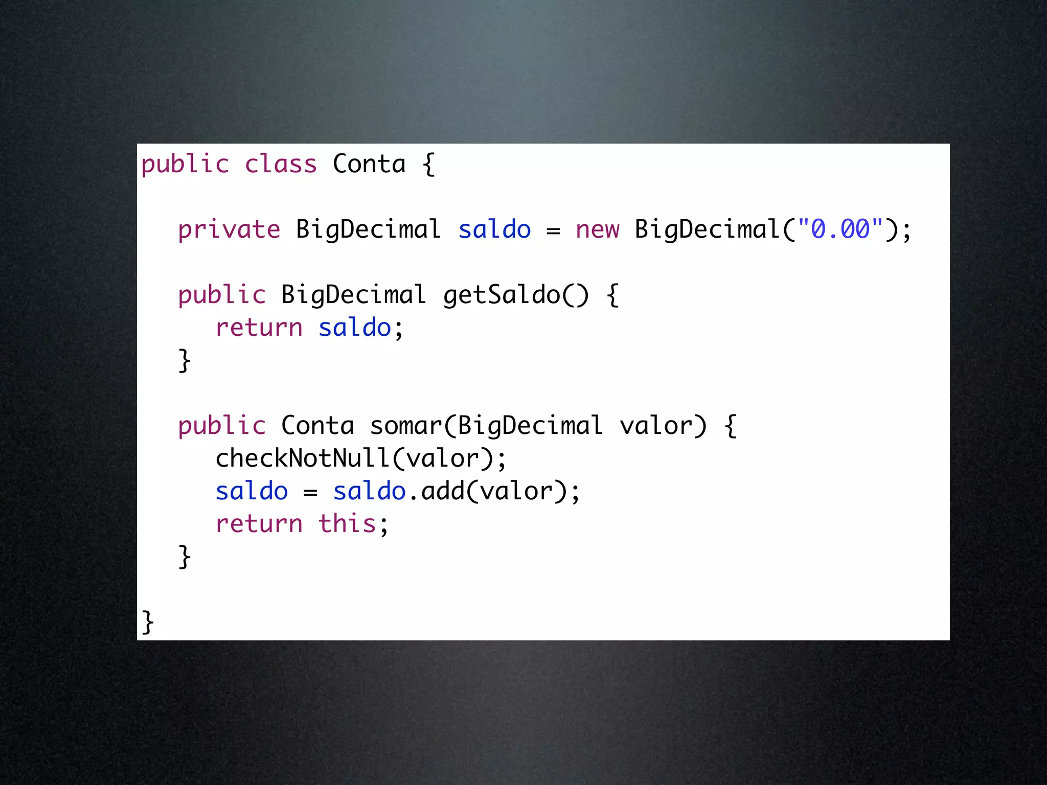public class Conta { private BigDecimal saldo = new BigDecimal("0.00"); public BigDecimal getSaldo() { return saldo; } public Conta somar(BigDecimal valor) { checkNotNull(valor); saldo = saldo.add(valor); return this; } } 