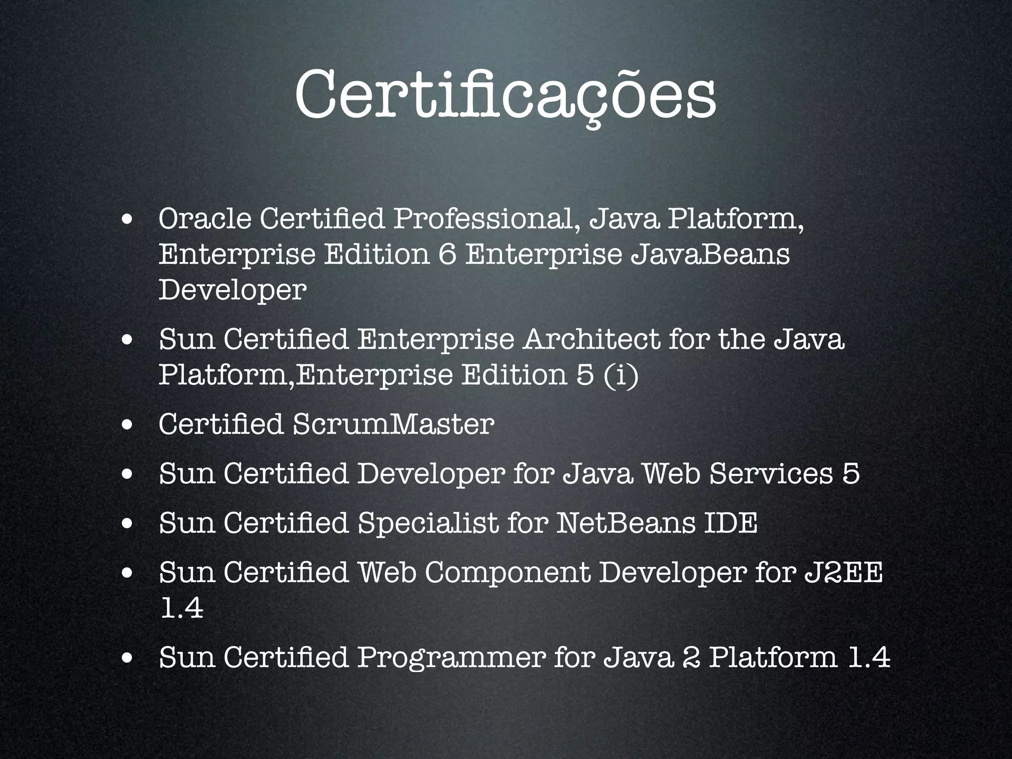 Certiﬁcações • Oracle Certiﬁed Professional, Java Platform, Enterprise Edition 6 Enterprise JavaBeans Developer • Sun Certiﬁed Enterprise Architect for the Java Platform,Enterprise Edition 5 (i) • Certiﬁed ScrumMaster • Sun Certiﬁed Developer for Java Web Services 5 • Sun Certiﬁed Specialist for NetBeans IDE • Sun Certiﬁed Web Component Developer for J2EE 1.4 • Sun Certiﬁed Programmer for Java 2 Platform 1.4 
