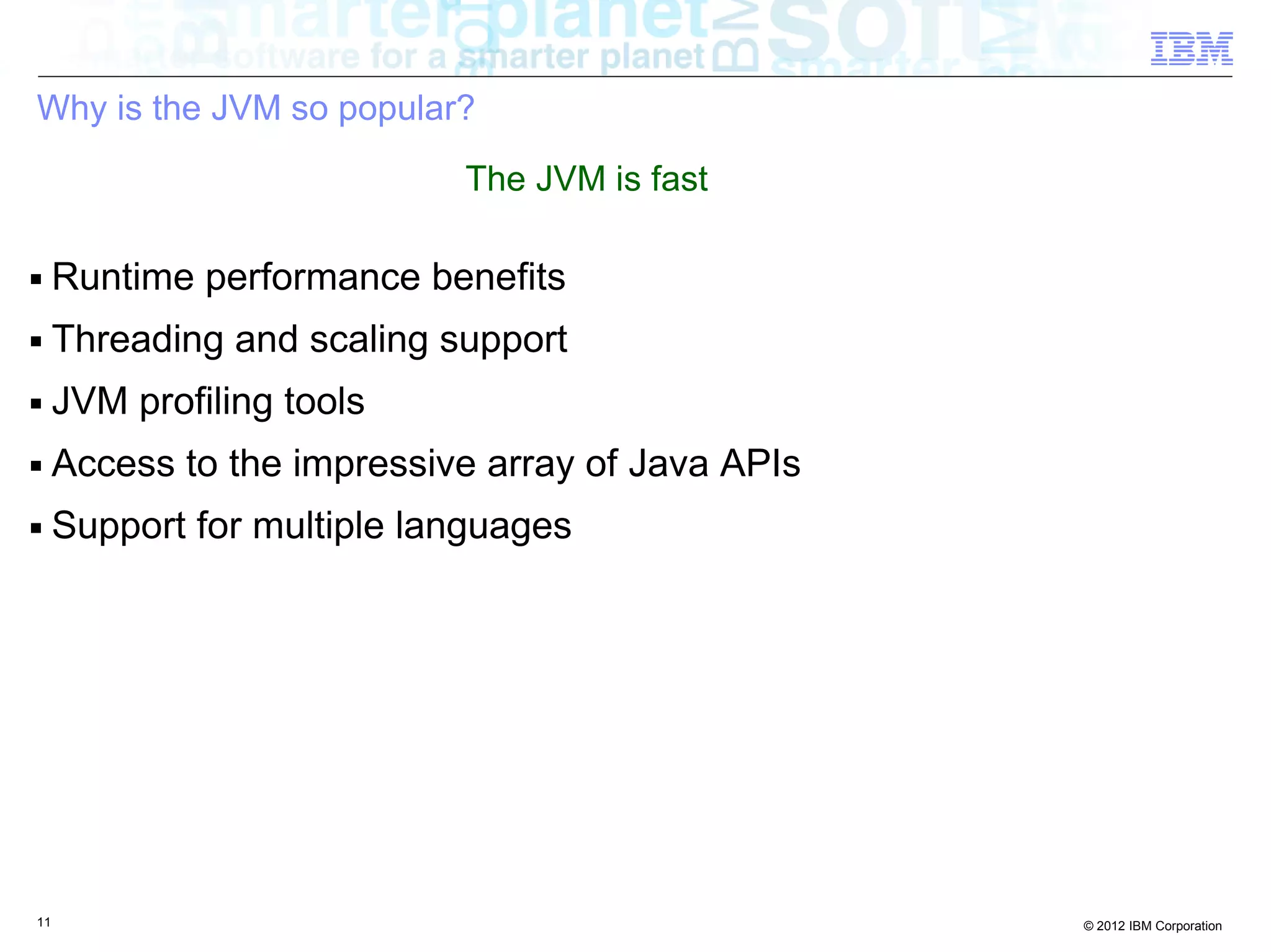 Why is the JVM so popular? The JVM is fast ■ Runtime performance benefits ■ Threading and scaling support ■ JVM profiling tools ■ Access to the impressive array of Java APIs ■ Support for multiple languages 11 © 2012 IBM Corporation 