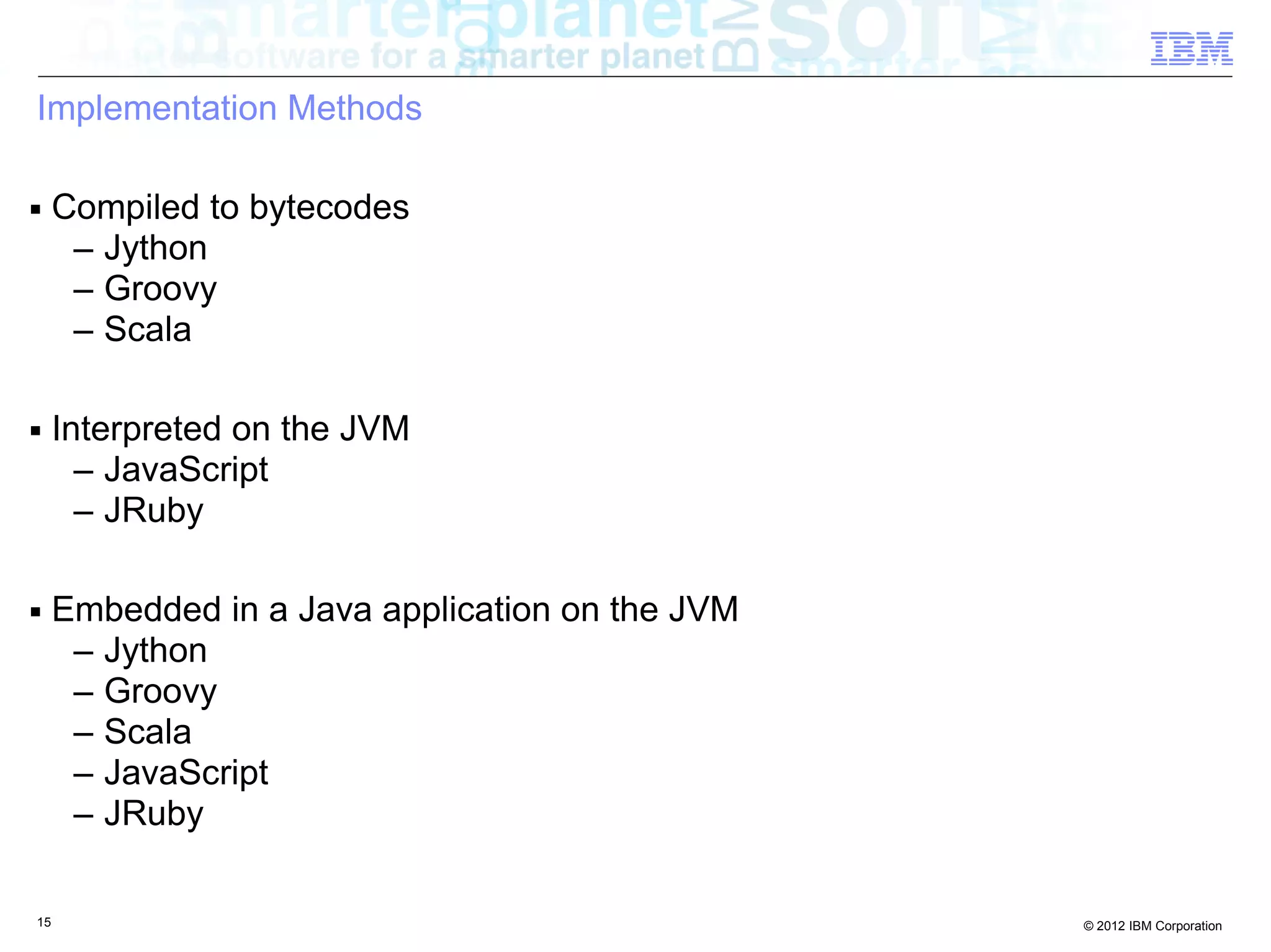 Implementation Methods ■ Compiled to bytecodes – Jython – Groovy – Scala ■ Interpreted on the JVM – JavaScript – JRuby ■ Embedded in a Java application on the JVM – Jython – Groovy – Scala – JavaScript – JRuby 15 © 2012 IBM Corporation 