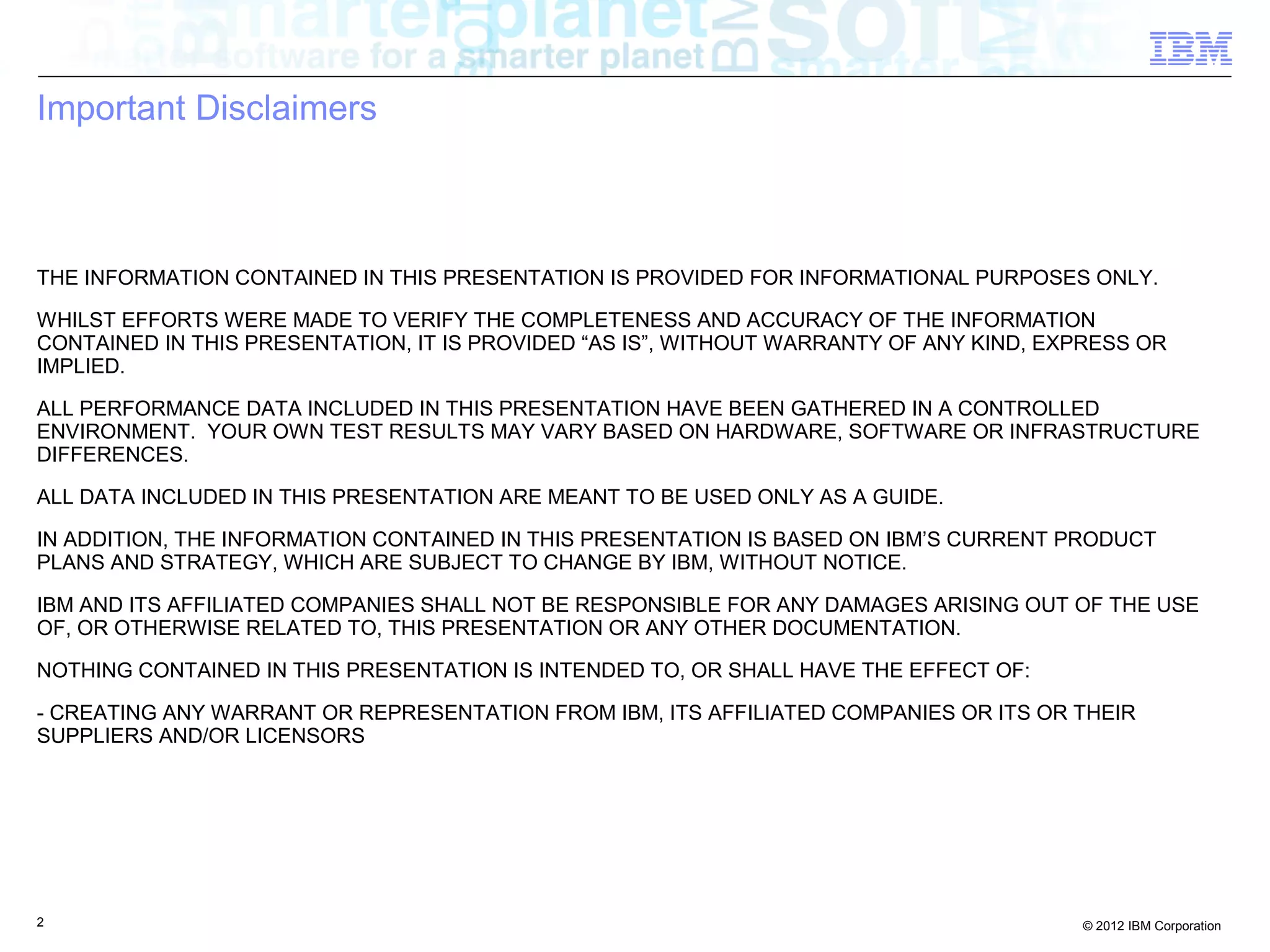 Important Disclaimers THE INFORMATION CONTAINED IN THIS PRESENTATION IS PROVIDED FOR INFORMATIONAL PURPOSES ONLY. WHILST EFFORTS WERE MADE TO VERIFY THE COMPLETENESS AND ACCURACY OF THE INFORMATION CONTAINED IN THIS PRESENTATION, IT IS PROVIDED “AS IS”, WITHOUT WARRANTY OF ANY KIND, EXPRESS OR IMPLIED. ALL PERFORMANCE DATA INCLUDED IN THIS PRESENTATION HAVE BEEN GATHERED IN A CONTROLLED ENVIRONMENT. YOUR OWN TEST RESULTS MAY VARY BASED ON HARDWARE, SOFTWARE OR INFRASTRUCTURE DIFFERENCES. ALL DATA INCLUDED IN THIS PRESENTATION ARE MEANT TO BE USED ONLY AS A GUIDE. IN ADDITION, THE INFORMATION CONTAINED IN THIS PRESENTATION IS BASED ON IBM’S CURRENT PRODUCT PLANS AND STRATEGY, WHICH ARE SUBJECT TO CHANGE BY IBM, WITHOUT NOTICE. IBM AND ITS AFFILIATED COMPANIES SHALL NOT BE RESPONSIBLE FOR ANY DAMAGES ARISING OUT OF THE USE OF, OR OTHERWISE RELATED TO, THIS PRESENTATION OR ANY OTHER DOCUMENTATION. NOTHING CONTAINED IN THIS PRESENTATION IS INTENDED TO, OR SHALL HAVE THE EFFECT OF: - CREATING ANY WARRANT OR REPRESENTATION FROM IBM, ITS AFFILIATED COMPANIES OR ITS OR THEIR SUPPLIERS AND/OR LICENSORS 2 © 2012 IBM Corporation 