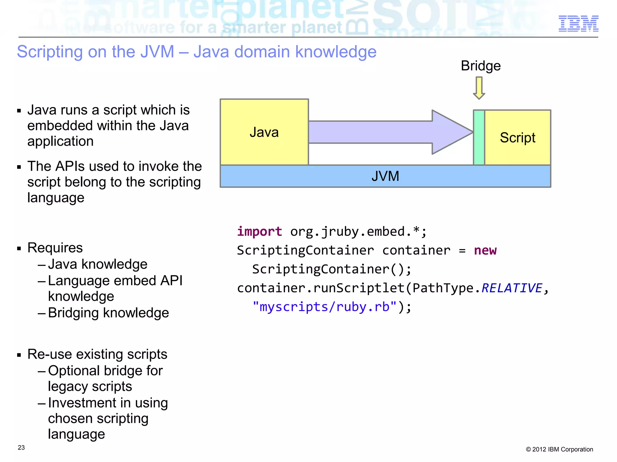 Scripting on the JVM – Java domain knowledge Bridge ■ Java runs a script which is embedded within the Java Java application Script ■ The APIs used to invoke the script belong to the scripting JVM language import org.jruby.embed.*; ■ Requires ScriptingContainer container = new – Java knowledge ScriptingContainer(); – Language embed API container.runScriptlet(PathType.RELATIVE, knowledge – Bridging knowledge "myscripts/ruby.rb"); ■ Re-use existing scripts – Optional bridge for legacy scripts – Investment in using chosen scripting language 23 © 2012 IBM Corporation 
