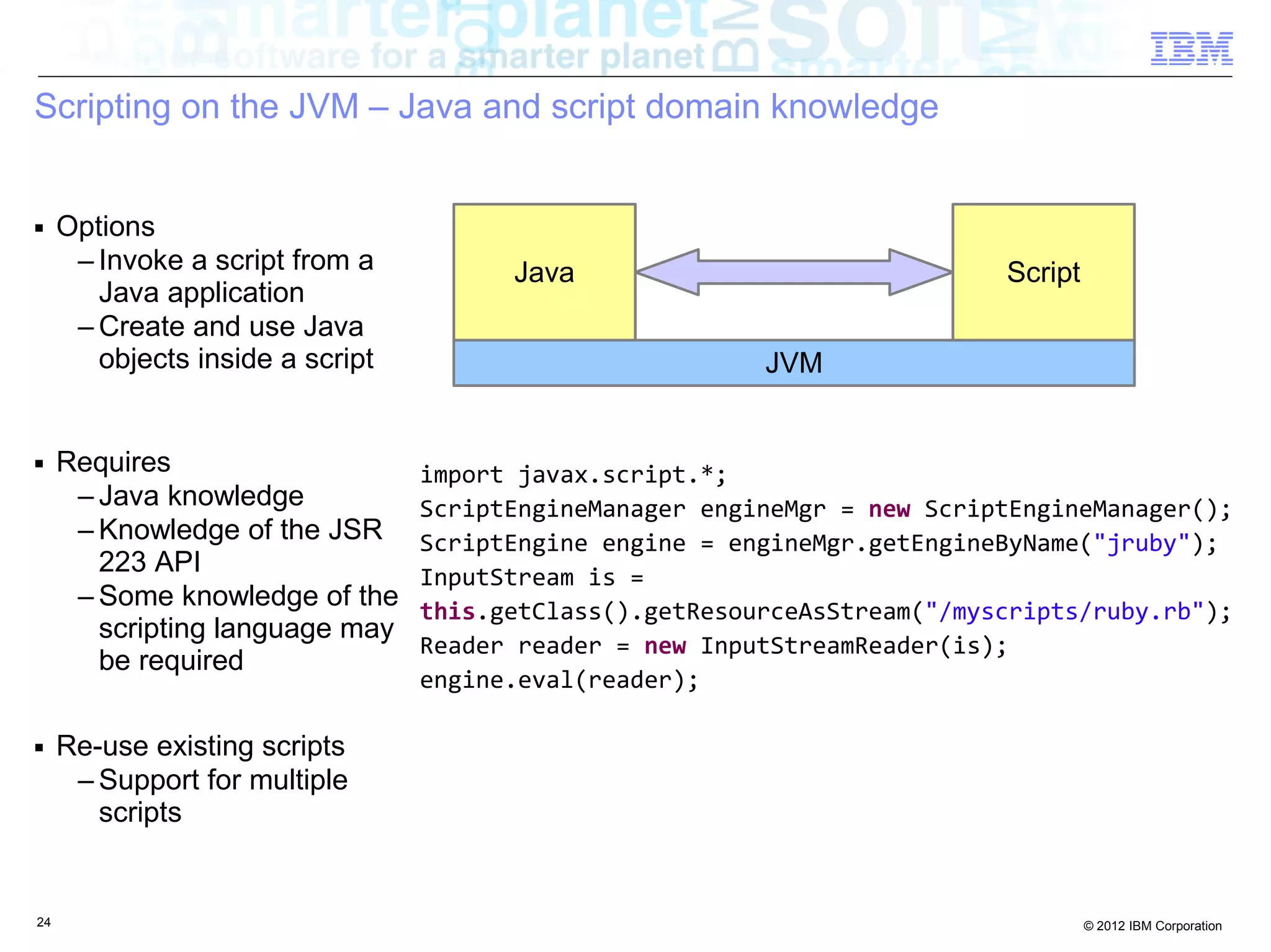Scripting on the JVM – Java and script domain knowledge ■ Options – Invoke a script from a Java Script Java application – Create and use Java objects inside a script JVM ■ Requires import javax.script.*; – Java knowledge ScriptEngineManager engineMgr = new ScriptEngineManager(); – Knowledge of the JSR ScriptEngine engine = engineMgr.getEngineByName("jruby"); 223 API InputStream is = – Some knowledge of the this.getClass().getResourceAsStream("/myscripts/ruby.rb"); scripting language may Reader reader = new InputStreamReader(is); be required engine.eval(reader); ■ Re-use existing scripts – Support for multiple scripts 24 © 2012 IBM Corporation 