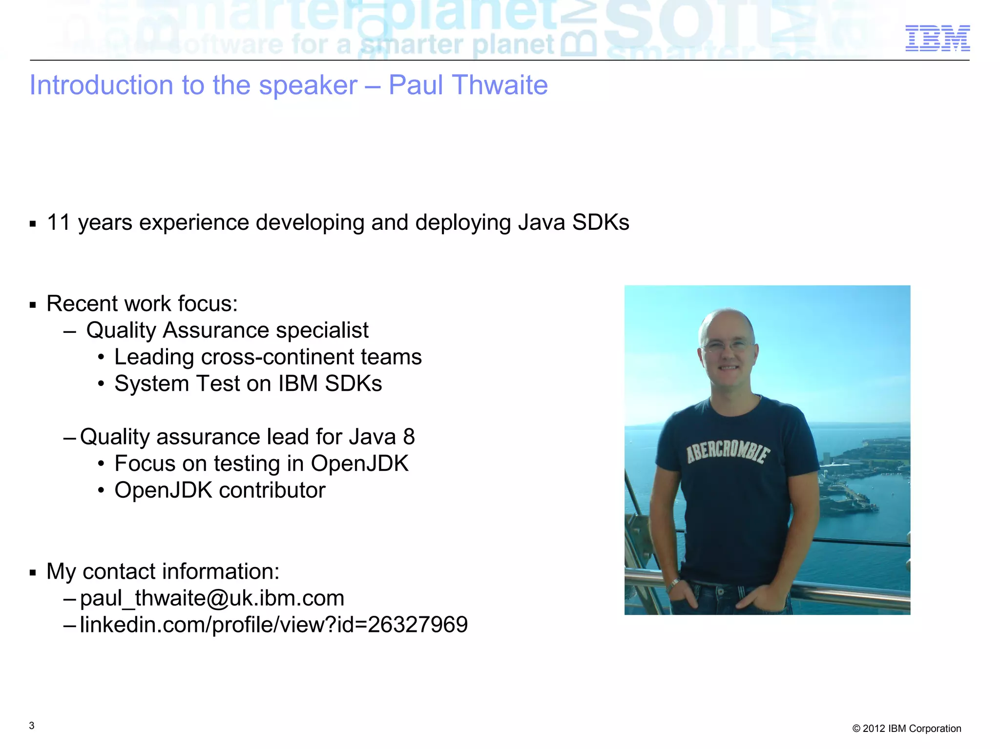Introduction to the speaker – Paul Thwaite ■ 11 years experience developing and deploying Java SDKs ■ Recent work focus: – Quality Assurance specialist • Leading cross-continent teams • System Test on IBM SDKs – Quality assurance lead for Java 8 • Focus on testing in OpenJDK • OpenJDK contributor ■ My contact information: – paul_thwaite@uk.ibm.com – linkedin.com/profile/view?id=26327969 3 © 2012 IBM Corporation 