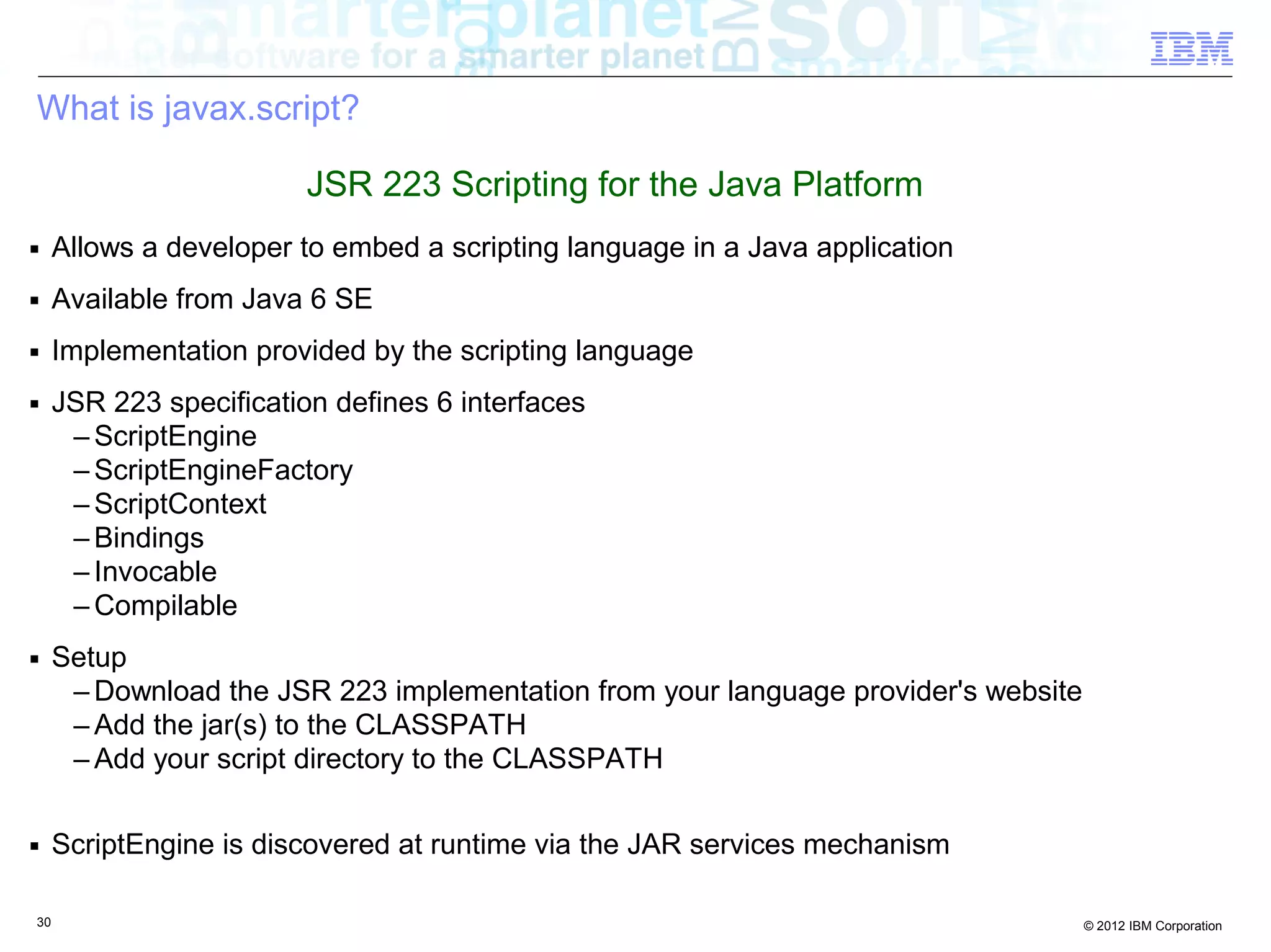What is javax.script? JSR 223 Scripting for the Java Platform ■ Allows a developer to embed a scripting language in a Java application ■ Available from Java 6 SE ■ Implementation provided by the scripting language ■ JSR 223 specification defines 6 interfaces – ScriptEngine – ScriptEngineFactory – ScriptContext – Bindings – Invocable – Compilable ■ Setup – Download the JSR 223 implementation from your language provider's website – Add the jar(s) to the CLASSPATH – Add your script directory to the CLASSPATH ■ ScriptEngine is discovered at runtime via the JAR services mechanism 30 © 2012 IBM Corporation 