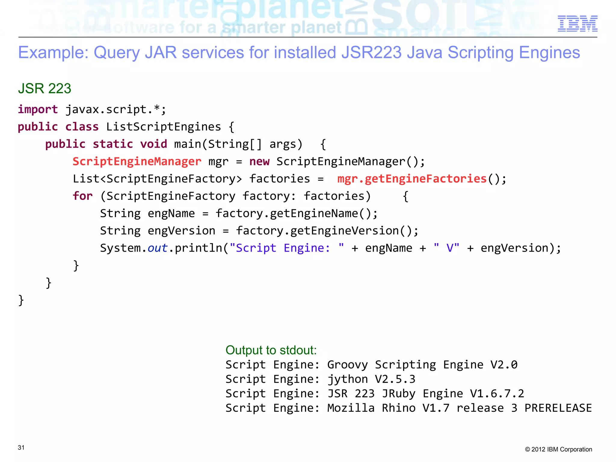 Example: Query JAR services for installed JSR223 Java Scripting Engines JSR 223 import javax.script.*; public class ListScriptEngines { public static void main(String[] args) { ScriptEngineManager mgr = new ScriptEngineManager(); List<ScriptEngineFactory> factories = mgr.getEngineFactories(); for (ScriptEngineFactory factory: factories) { String engName = factory.getEngineName(); String engVersion = factory.getEngineVersion(); System.out.println("Script Engine: " + engName + " V" + engVersion); } } } Output to stdout: Script Engine: Groovy Scripting Engine V2.0 Script Engine: jython V2.5.3 Script Engine: JSR 223 JRuby Engine V1.6.7.2 Script Engine: Mozilla Rhino V1.7 release 3 PRERELEASE 31 © 2012 IBM Corporation 