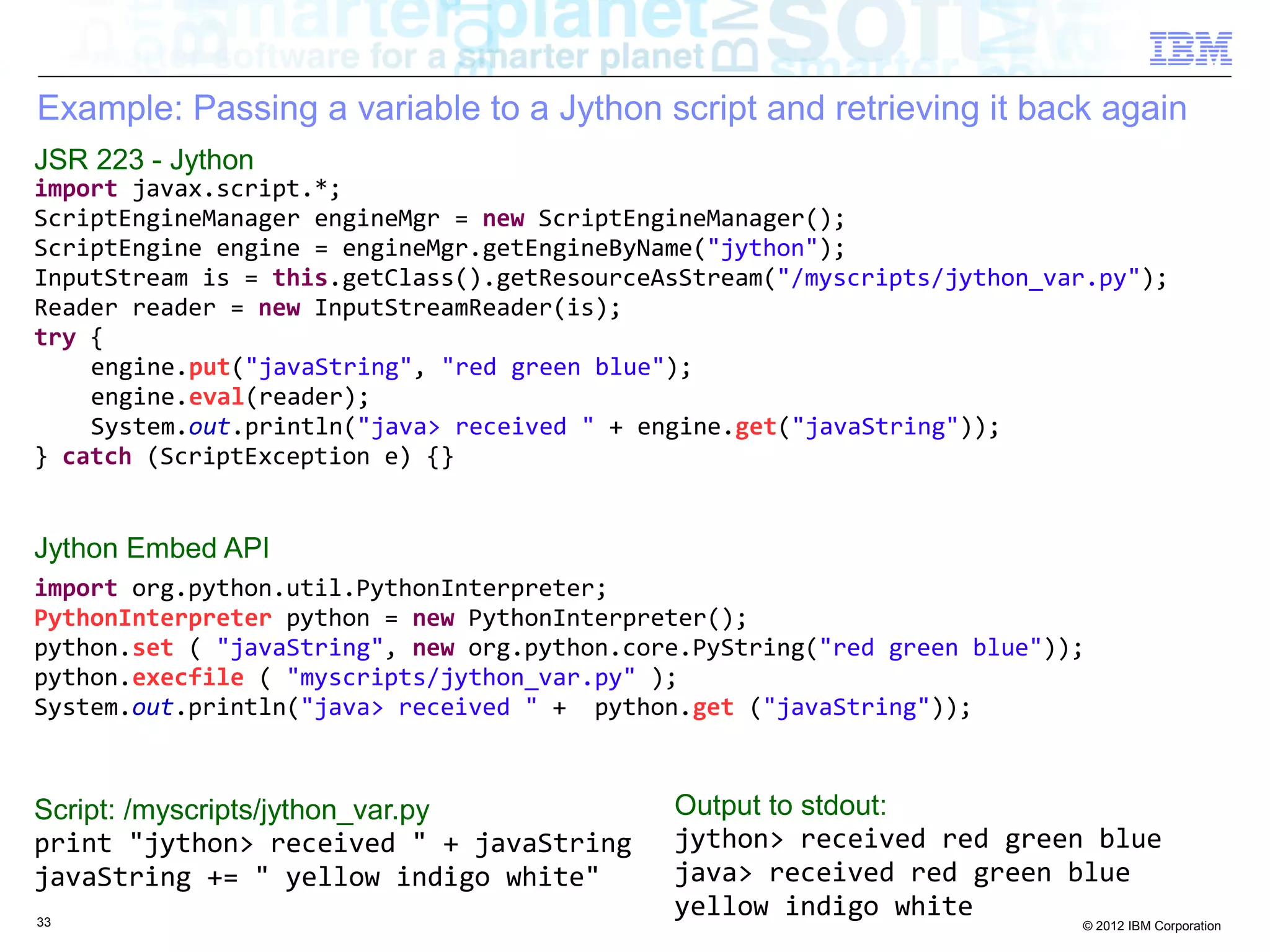 Example: Passing a variable to a Jython script and retrieving it back again JSR 223 - Jython import javax.script.*; ScriptEngineManager engineMgr = new ScriptEngineManager(); ScriptEngine engine = engineMgr.getEngineByName("jython"); InputStream is = this.getClass().getResourceAsStream("/myscripts/jython_var.py"); Reader reader = new InputStreamReader(is); try { engine.put("javaString", "red green blue"); engine.eval(reader); System.out.println("java> received " + engine.get("javaString")); } catch (ScriptException e) {} Jython Embed API import org.python.util.PythonInterpreter; PythonInterpreter python = new PythonInterpreter(); python.set ( "javaString", new org.python.core.PyString("red green blue")); python.execfile ( "myscripts/jython_var.py" ); System.out.println("java> received " + python.get ("javaString")); Script: /myscripts/jython_var.py Output to stdout: print "jython> received " + javaString jython> received red green blue javaString += " yellow indigo white" java> received red green blue 33 yellow indigo white © 2012 IBM Corporation 