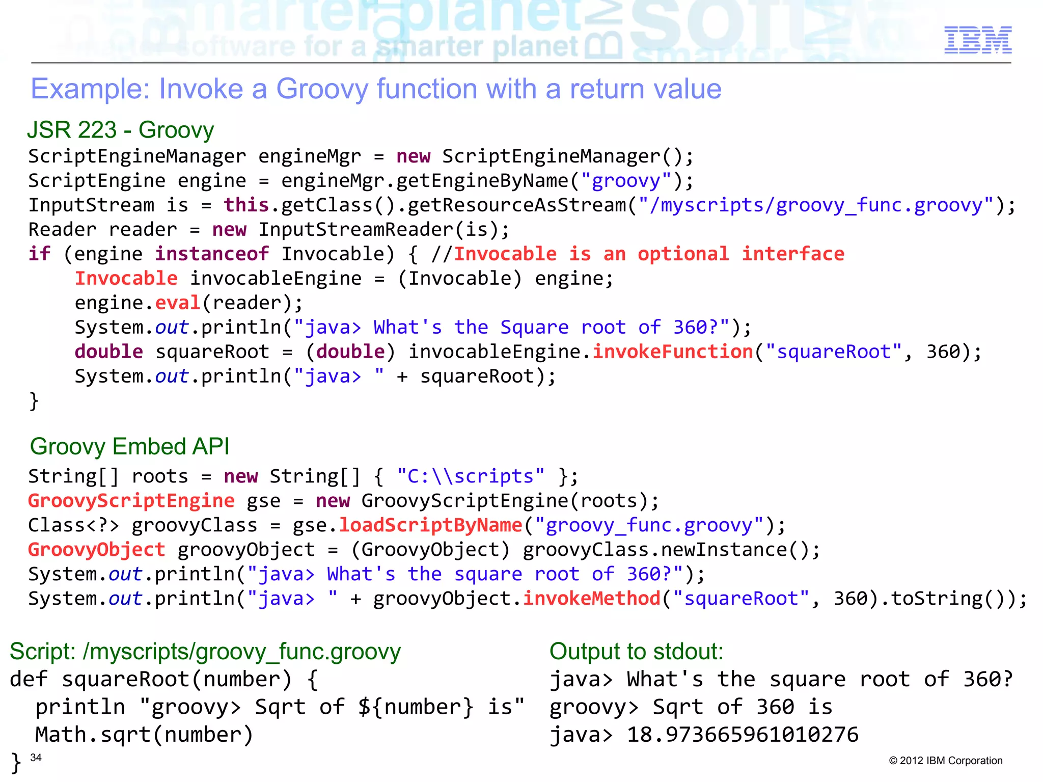 Example: Invoke a Groovy function with a return value JSR 223 - Groovy ScriptEngineManager engineMgr = new ScriptEngineManager(); ScriptEngine engine = engineMgr.getEngineByName("groovy"); InputStream is = this.getClass().getResourceAsStream("/myscripts/groovy_func.groovy"); Reader reader = new InputStreamReader(is); if (engine instanceof Invocable) { //Invocable is an optional interface Invocable invocableEngine = (Invocable) engine; engine.eval(reader); System.out.println("java> What's the Square root of 360?"); double squareRoot = (double) invocableEngine.invokeFunction("squareRoot", 360); System.out.println("java> " + squareRoot); } Groovy Embed API String[] roots = new String[] { "C:scripts" }; GroovyScriptEngine gse = new GroovyScriptEngine(roots); Class<?> groovyClass = gse.loadScriptByName("groovy_func.groovy"); GroovyObject groovyObject = (GroovyObject) groovyClass.newInstance(); System.out.println("java> What's the square root of 360?"); System.out.println("java> " + groovyObject.invokeMethod("squareRoot", 360).toString()); Script: /myscripts/groovy_func.groovy Output to stdout: def squareRoot(number) { java> What's the square root of 360? println "groovy> Sqrt of ${number} is" groovy> Sqrt of 360 is Math.sqrt(number) java> 18.973665961010276 } 34 © 2012 IBM Corporation 