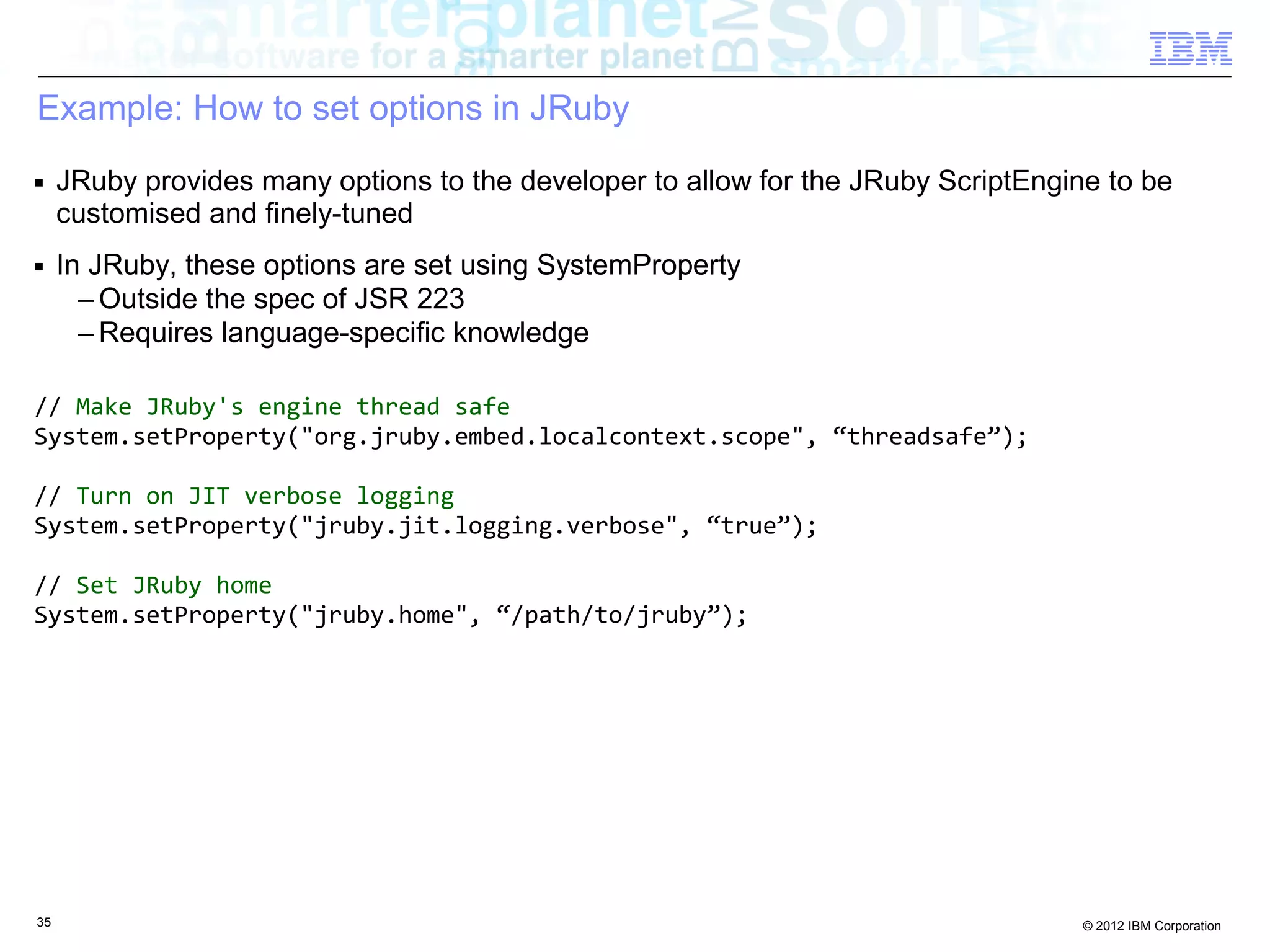 Example: How to set options in JRuby ■ JRuby provides many options to the developer to allow for the JRuby ScriptEngine to be customised and finely-tuned ■ In JRuby, these options are set using SystemProperty – Outside the spec of JSR 223 – Requires language-specific knowledge // Make JRuby's engine thread safe System.setProperty("org.jruby.embed.localcontext.scope", “threadsafe”); // Turn on JIT verbose logging System.setProperty("jruby.jit.logging.verbose", “true”); // Set JRuby home System.setProperty("jruby.home", “/path/to/jruby”); 35 © 2012 IBM Corporation 