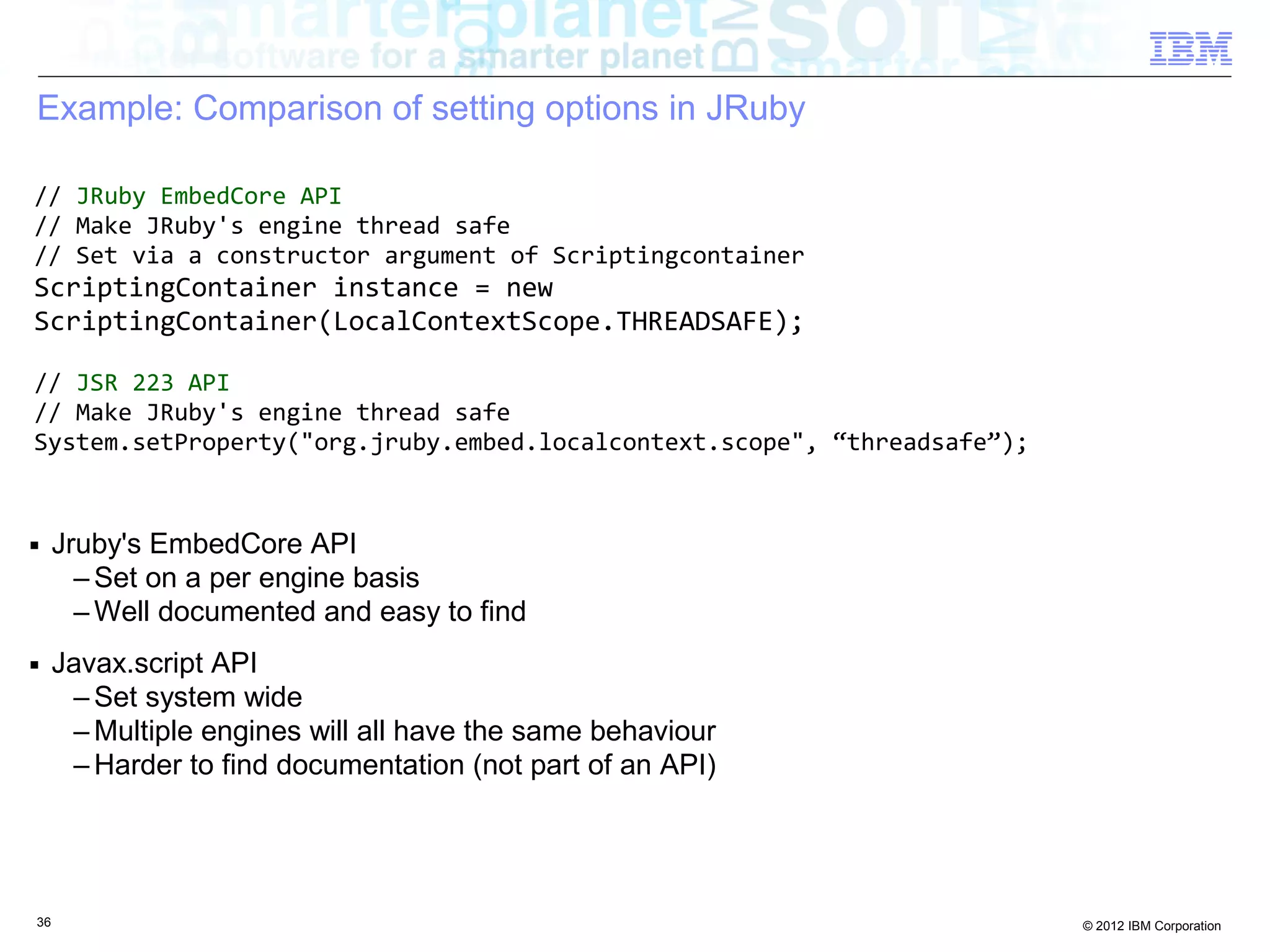 Example: Comparison of setting options in JRuby // JRuby EmbedCore API // Make JRuby's engine thread safe // Set via a constructor argument of Scriptingcontainer ScriptingContainer instance = new ScriptingContainer(LocalContextScope.THREADSAFE); // JSR 223 API // Make JRuby's engine thread safe System.setProperty("org.jruby.embed.localcontext.scope", “threadsafe”); ■ Jruby's EmbedCore API – Set on a per engine basis – Well documented and easy to find ■ Javax.script API – Set system wide – Multiple engines will all have the same behaviour – Harder to find documentation (not part of an API) 36 © 2012 IBM Corporation 