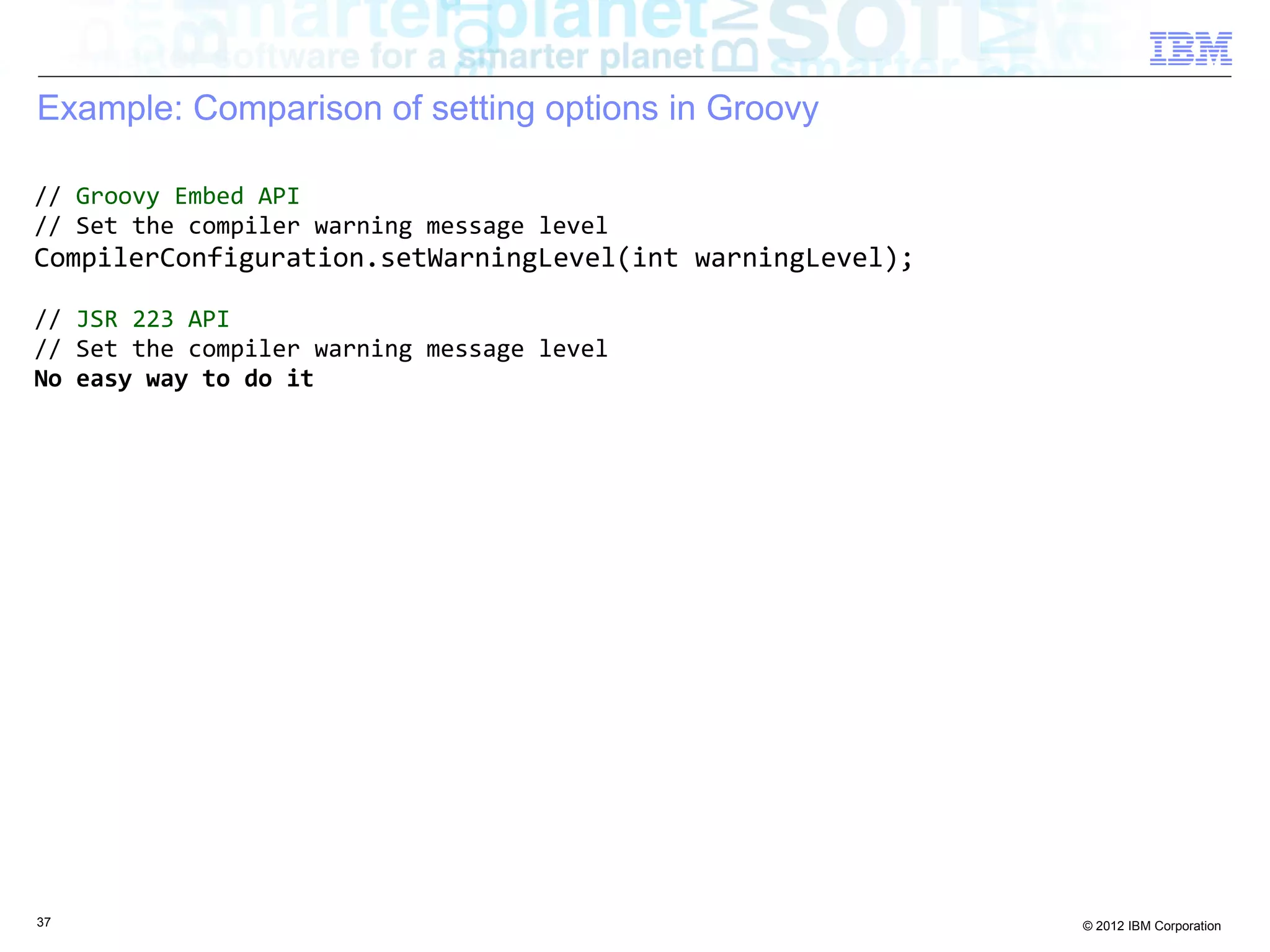 Example: Comparison of setting options in Groovy // Groovy Embed API // Set the compiler warning message level CompilerConfiguration.setWarningLevel(int warningLevel); // JSR 223 API // Set the compiler warning message level No easy way to do it 37 © 2012 IBM Corporation 