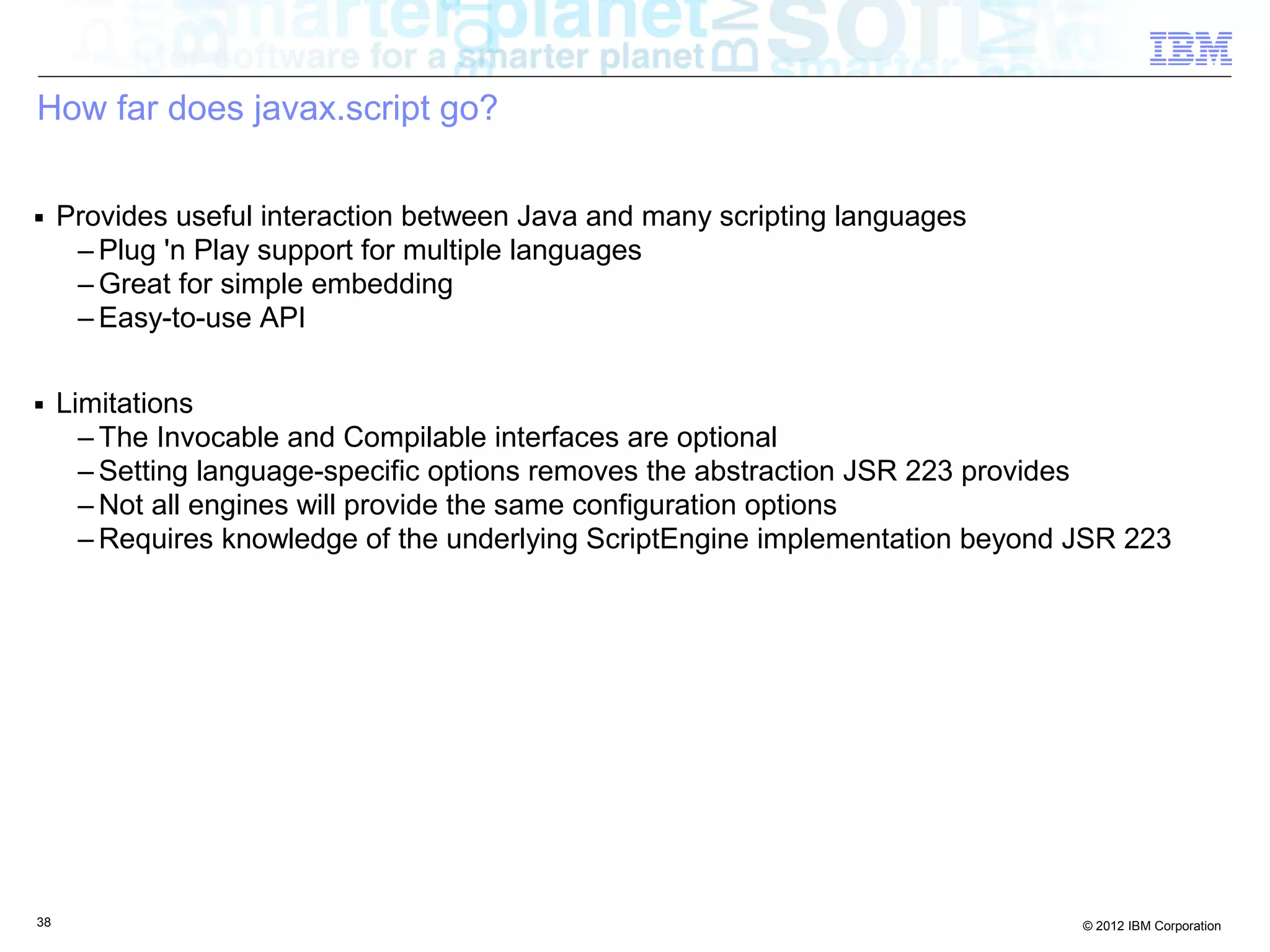 How far does javax.script go? ■ Provides useful interaction between Java and many scripting languages – Plug 'n Play support for multiple languages – Great for simple embedding – Easy-to-use API ■ Limitations – The Invocable and Compilable interfaces are optional – Setting language-specific options removes the abstraction JSR 223 provides – Not all engines will provide the same configuration options – Requires knowledge of the underlying ScriptEngine implementation beyond JSR 223 38 © 2012 IBM Corporation 
