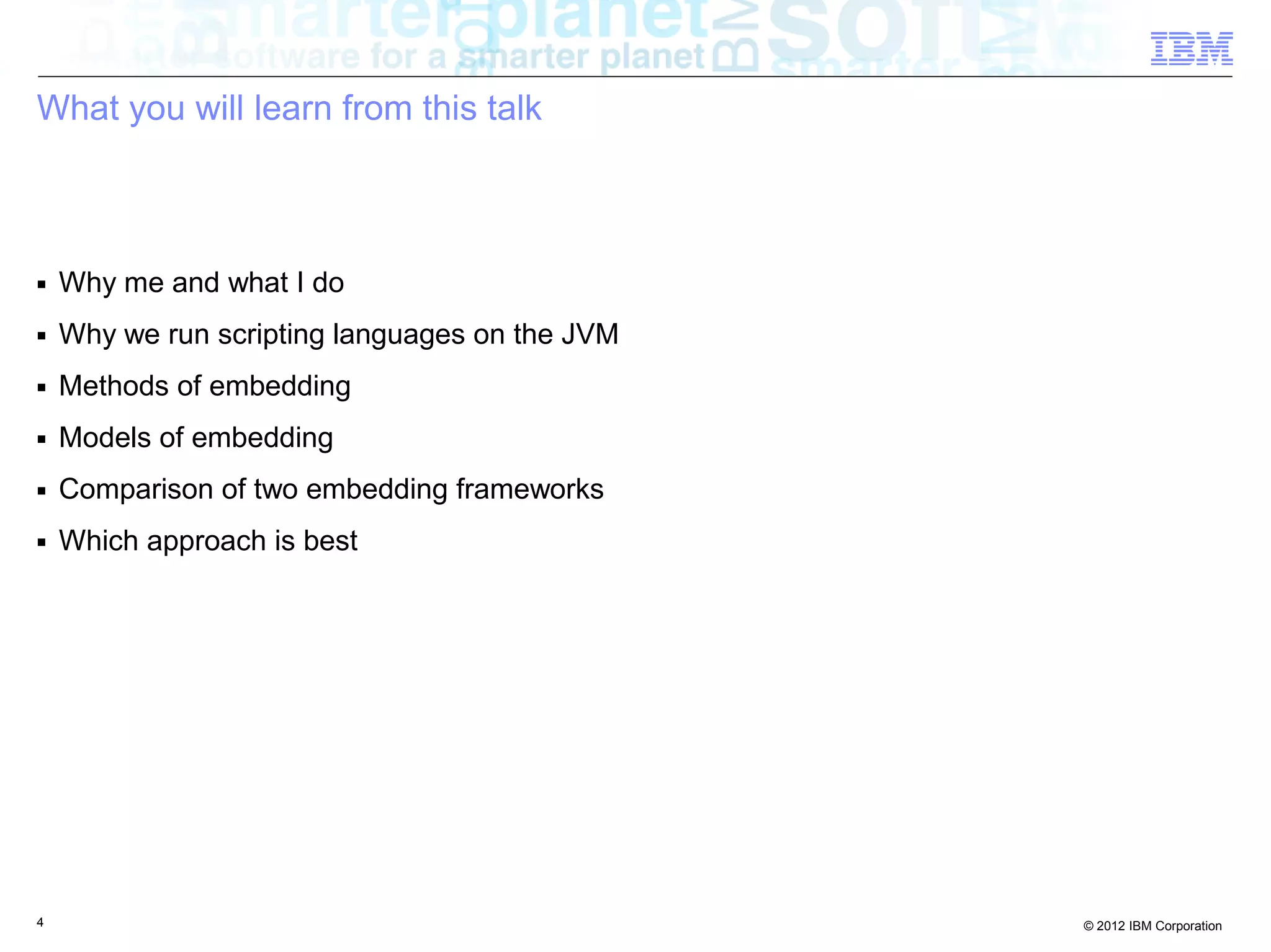What you will learn from this talk ■ Why me and what I do ■ Why we run scripting languages on the JVM ■ Methods of embedding ■ Models of embedding ■ Comparison of two embedding frameworks ■ Which approach is best 4 © 2012 IBM Corporation 