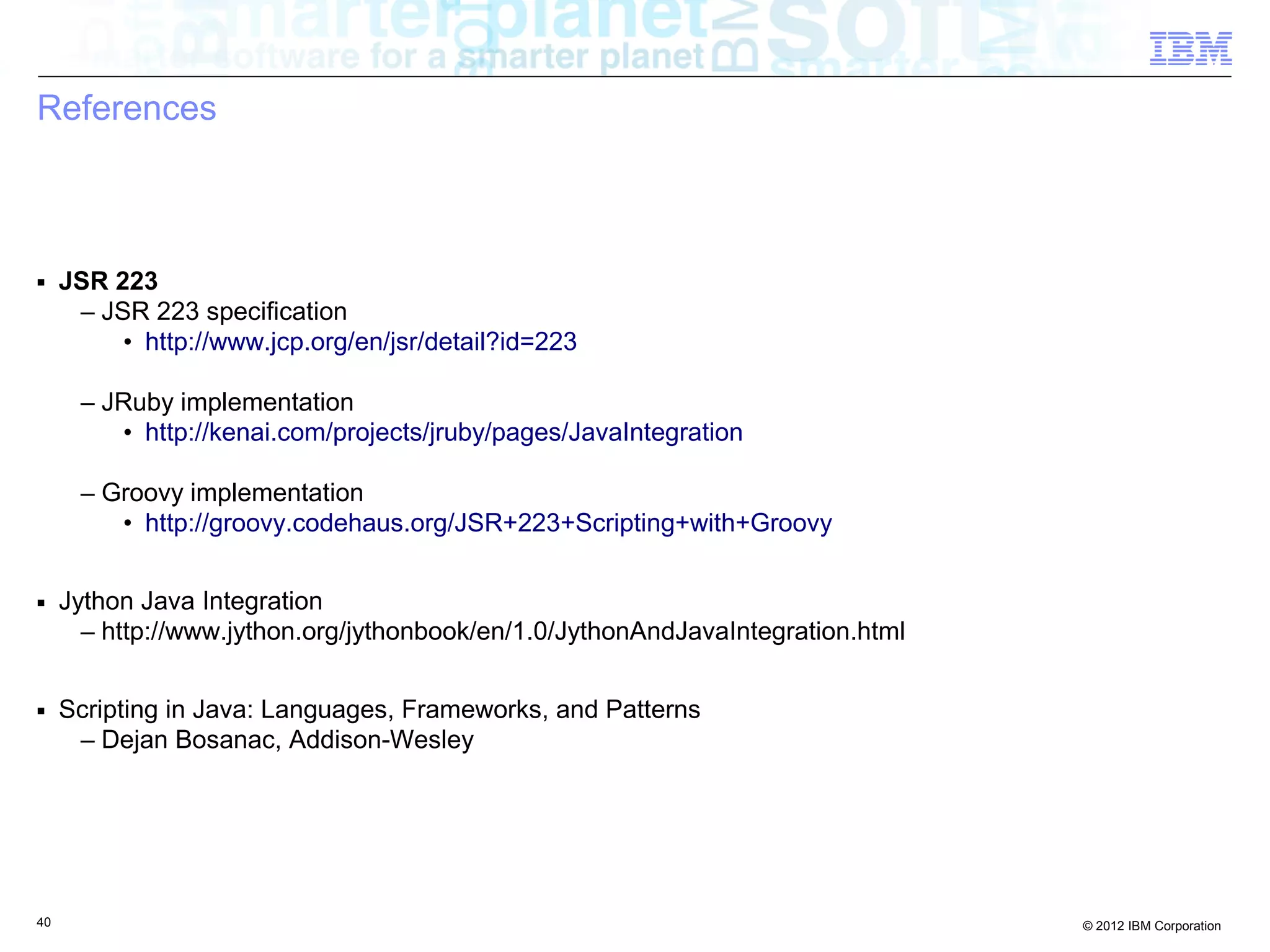 References ■ JSR 223 – JSR 223 specification • http://www.jcp.org/en/jsr/detail?id=223 – JRuby implementation • http://kenai.com/projects/jruby/pages/JavaIntegration – Groovy implementation • http://groovy.codehaus.org/JSR+223+Scripting+with+Groovy ■ Jython Java Integration – http://www.jython.org/jythonbook/en/1.0/JythonAndJavaIntegration.html ■ Scripting in Java: Languages, Frameworks, and Patterns – Dejan Bosanac, Addison-Wesley 40 © 2012 IBM Corporation 