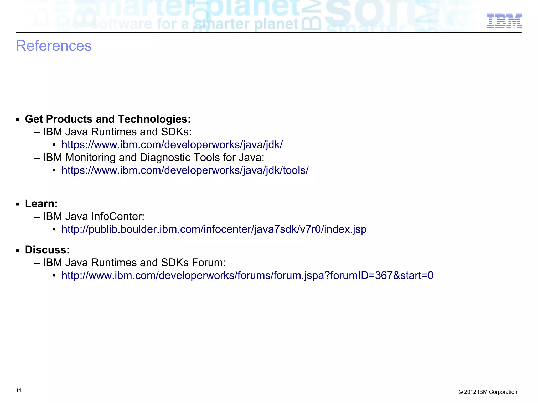 References ■ Get Products and Technologies: – IBM Java Runtimes and SDKs: • https://www.ibm.com/developerworks/java/jdk/ – IBM Monitoring and Diagnostic Tools for Java: • https://www.ibm.com/developerworks/java/jdk/tools/ ■ Learn: – IBM Java InfoCenter: • http://publib.boulder.ibm.com/infocenter/java7sdk/v7r0/index.jsp ■ Discuss: – IBM Java Runtimes and SDKs Forum: • http://www.ibm.com/developerworks/forums/forum.jspa?forumID=367&start=0 41 © 2012 IBM Corporation 