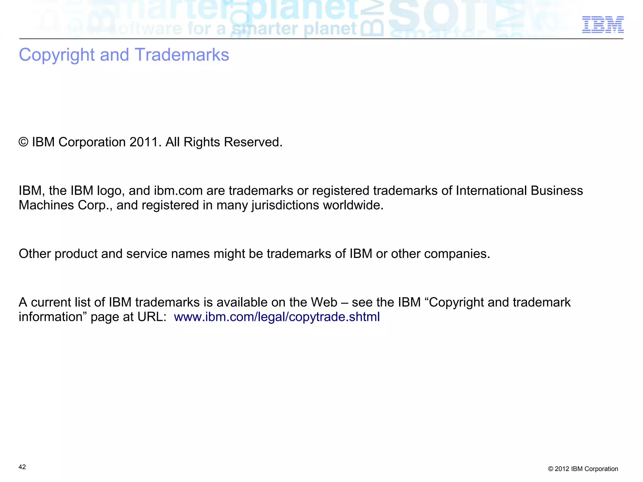 Copyright and Trademarks © IBM Corporation 2011. All Rights Reserved. IBM, the IBM logo, and ibm.com are trademarks or registered trademarks of International Business Machines Corp., and registered in many jurisdictions worldwide. Other product and service names might be trademarks of IBM or other companies. A current list of IBM trademarks is available on the Web – see the IBM “Copyright and trademark information” page at URL: www.ibm.com/legal/copytrade.shtml 42 © 2012 IBM Corporation 