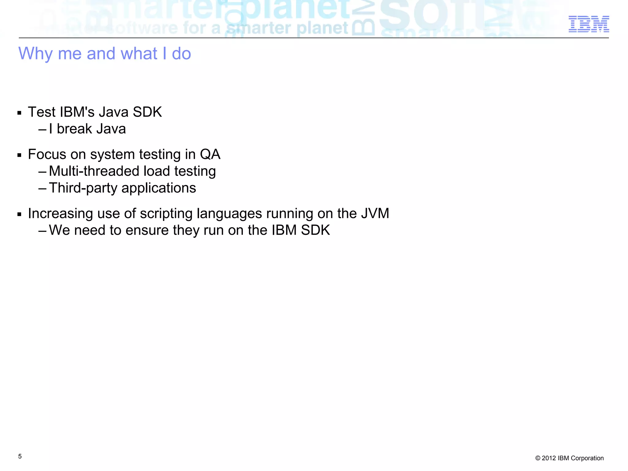 Why me and what I do ■ Test IBM's Java SDK – I break Java ■ Focus on system testing in QA – Multi-threaded load testing – Third-party applications ■ Increasing use of scripting languages running on the JVM – We need to ensure they run on the IBM SDK 5 © 2012 IBM Corporation 