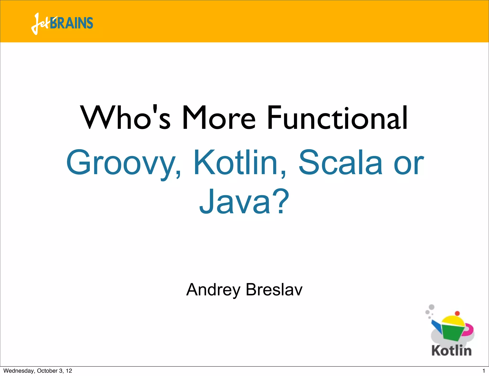 Who's More Functional Groovy, Kotlin, Scala or Java? Andrey Breslav Wednesday, October 3, 12 1 