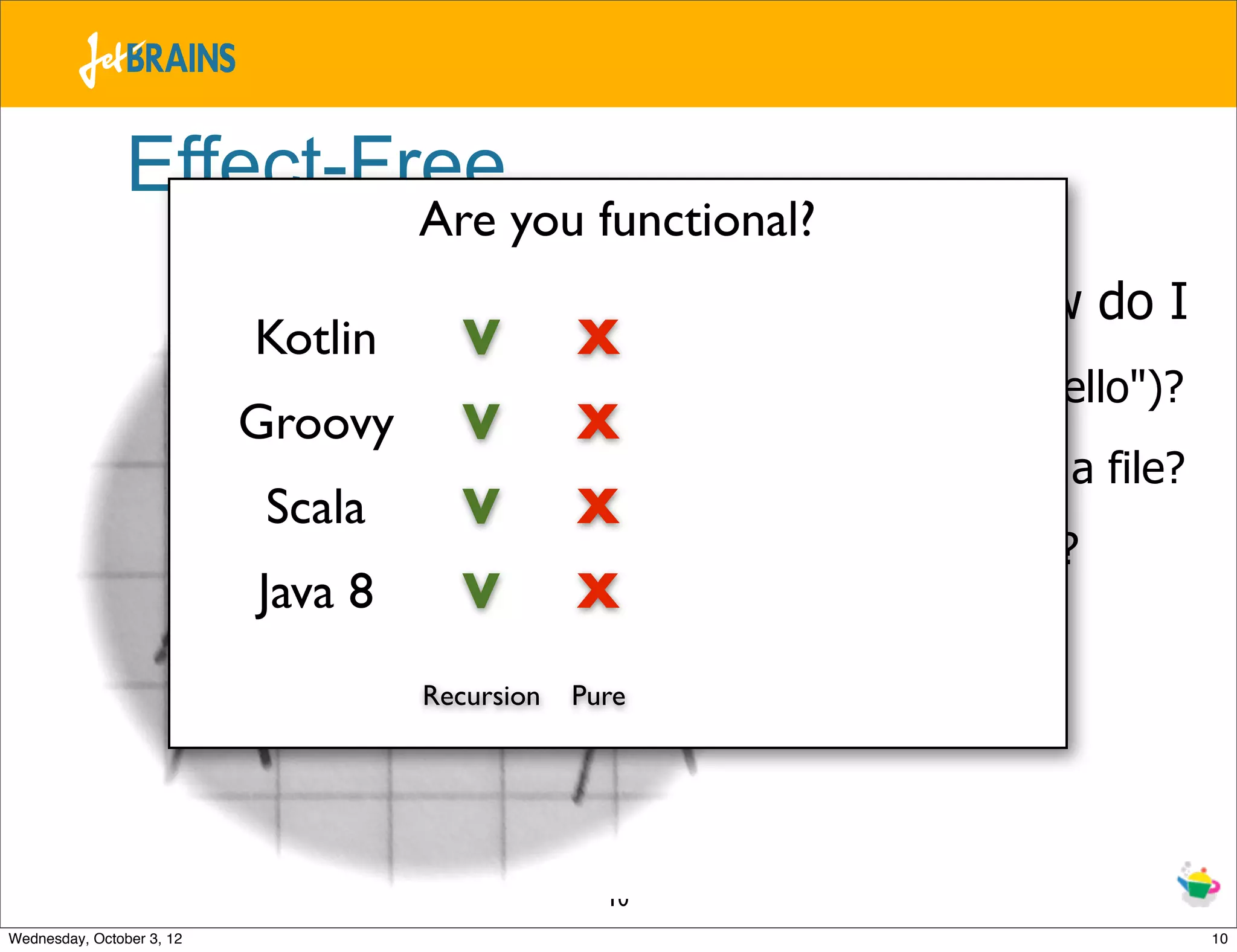 Effect-Free Are you functional? Kotlin V X – Dad, how do I - print("Hello")? Groovy V X - write to a file? Scala V X - do both? Java 8 V X Recursion Pure 10 Wednesday, October 3, 12 10 