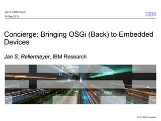 © 2013 IBM Corporation
Concierge: Bringing OSGi (Back) to Embedded
Devices
Jan S. Rellermeyer, IBM Research
Jan S. Rellermeyer
24 Sep 2013
 