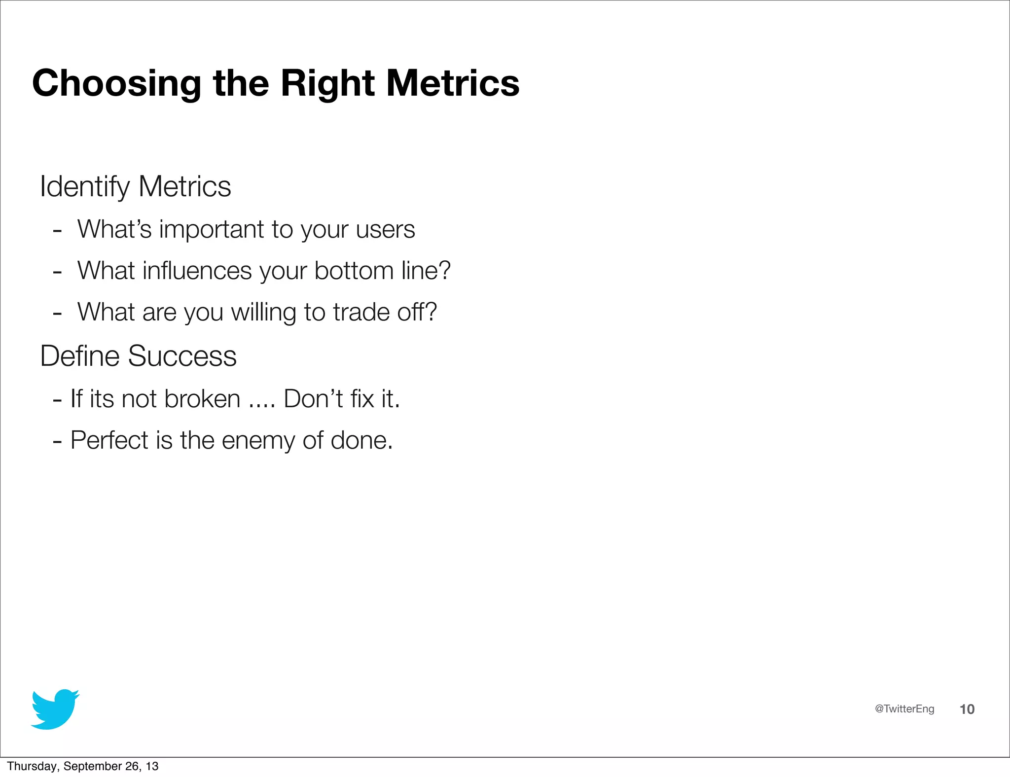 @TwitterEng 10
Choosing the Right Metrics
Identify Metrics
- What’s important to your users
- What inﬂuences your bottom line?
- What are you willing to trade off?
Deﬁne Success
- If its not broken .... Don’t ﬁx it.
- Perfect is the enemy of done.
Thursday, September 26, 13
 