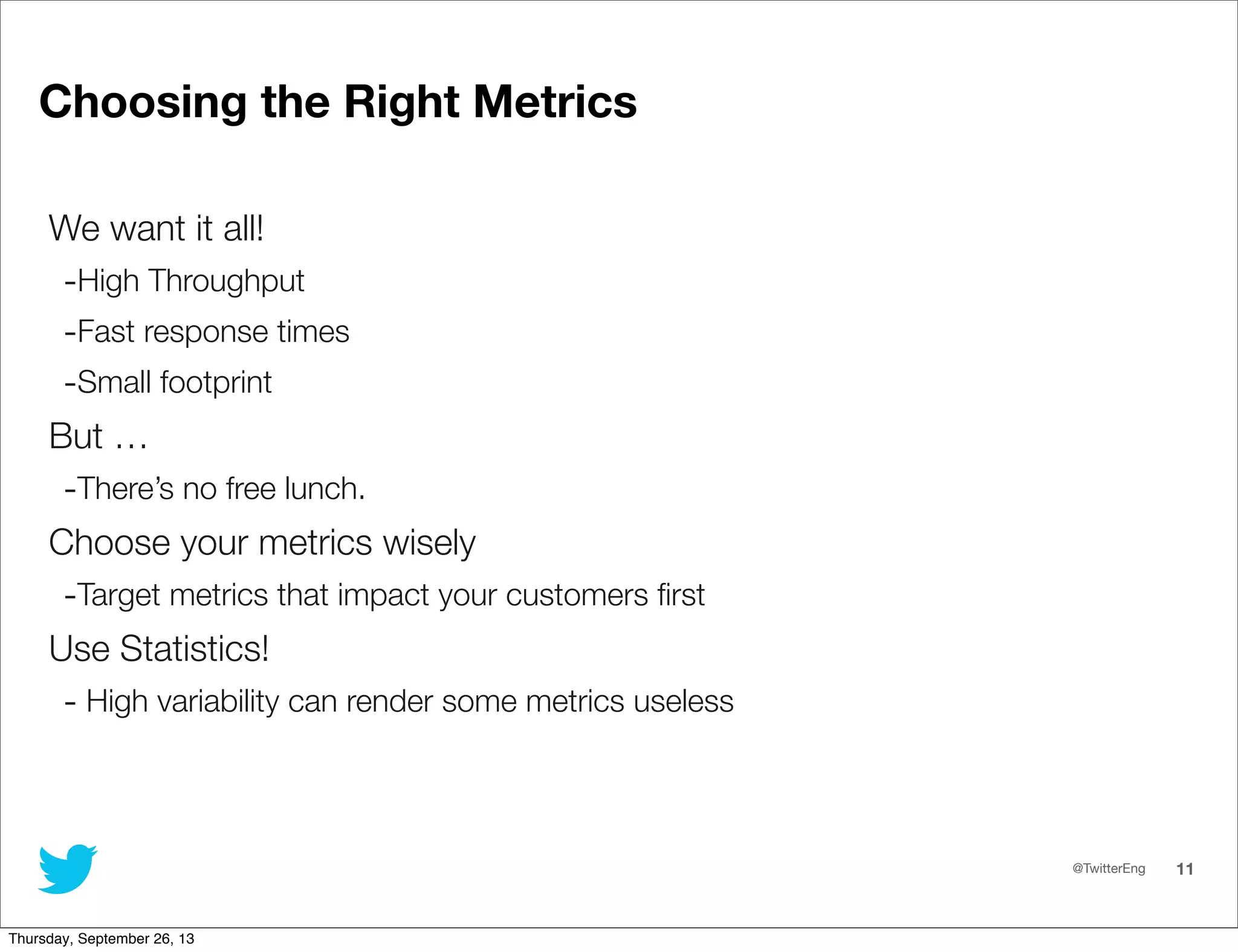 @TwitterEng 11
Choosing the Right Metrics
We want it all!
-High Throughput	
-Fast response times
-Small footprint
But …
-There’s no free lunch.
Choose your metrics wisely
-Target metrics that impact your customers ﬁrst
Use Statistics!
- High variability can render some metrics useless
Thursday, September 26, 13
 