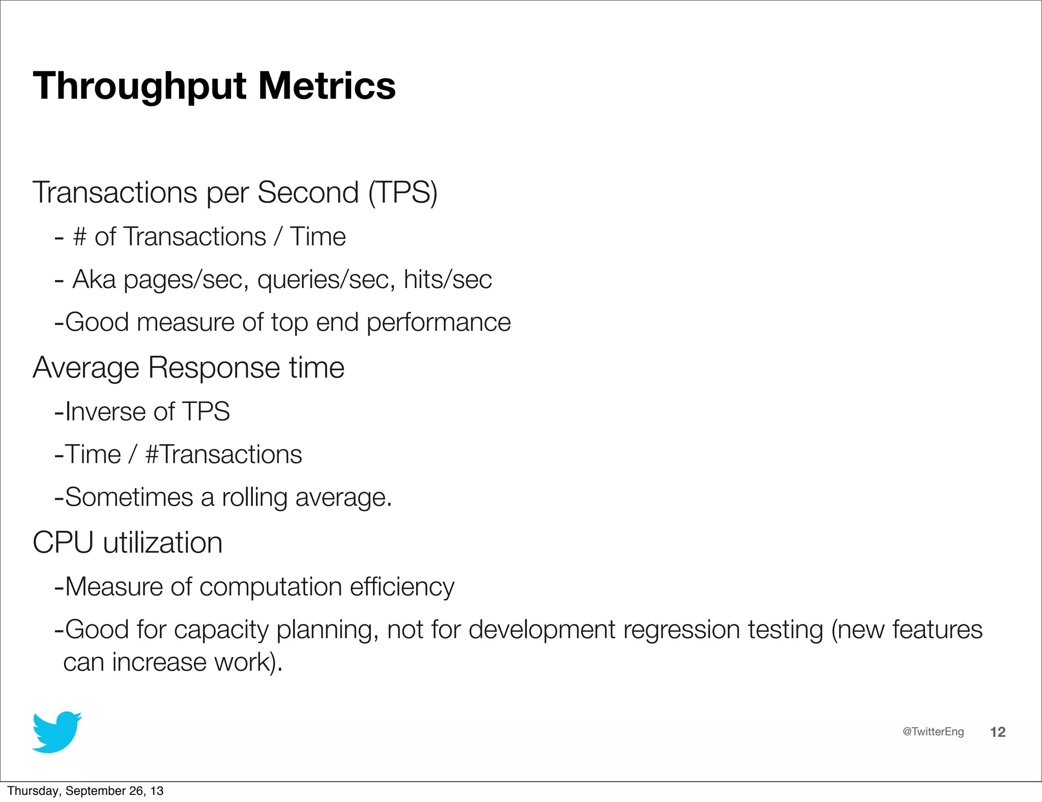 @TwitterEng 12
Throughput Metrics
Transactions per Second (TPS)
- # of Transactions / Time
- Aka pages/sec, queries/sec, hits/sec
-Good measure of top end performance
Average Response time
-Inverse of TPS
-Time / #Transactions
-Sometimes a rolling average.
CPU utilization
-Measure of computation efﬁciency
-Good for capacity planning, not for development regression testing (new features
can increase work).
Thursday, September 26, 13
 