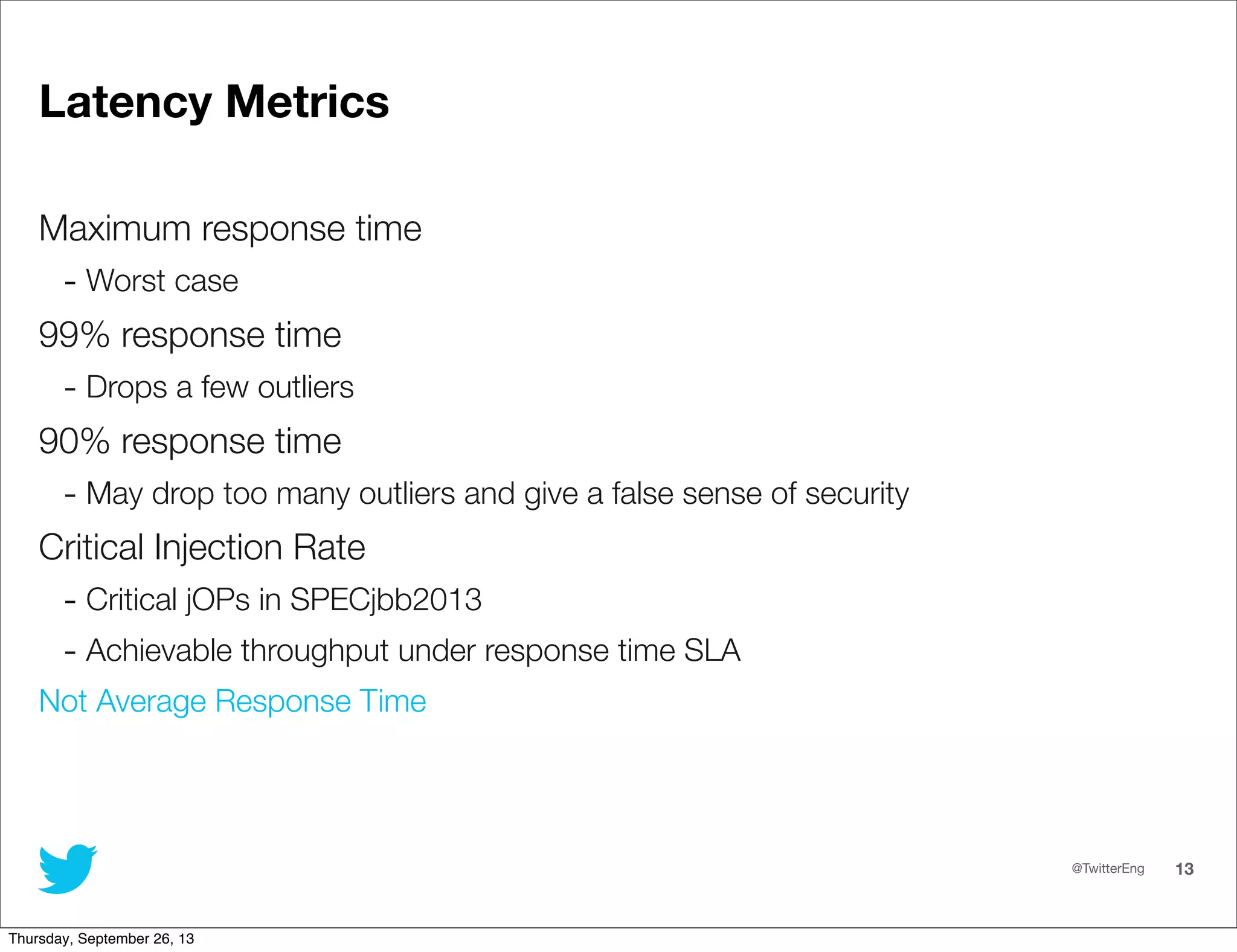 @TwitterEng 13
Latency Metrics
Maximum response time
- Worst case
99% response time
- Drops a few outliers
90% response time
- May drop too many outliers and give a false sense of security
Critical Injection Rate
- Critical jOPs in SPECjbb2013
- Achievable throughput under response time SLA
Not Average Response Time
Thursday, September 26, 13
 
