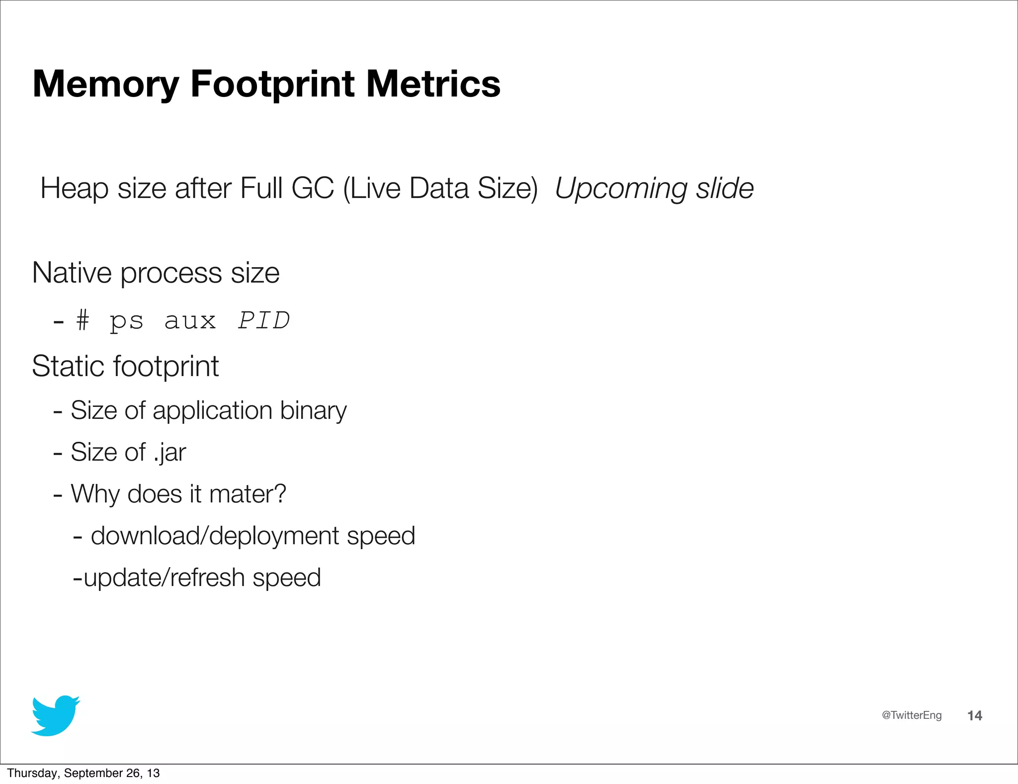 @TwitterEng 14
Memory Footprint Metrics
Heap size after Full GC (Live Data Size) Upcoming slide
Native process size
- # ps aux PID
Static footprint
- Size of application binary
- Size of .jar
- Why does it mater?
- download/deployment speed
-update/refresh speed
Thursday, September 26, 13
 