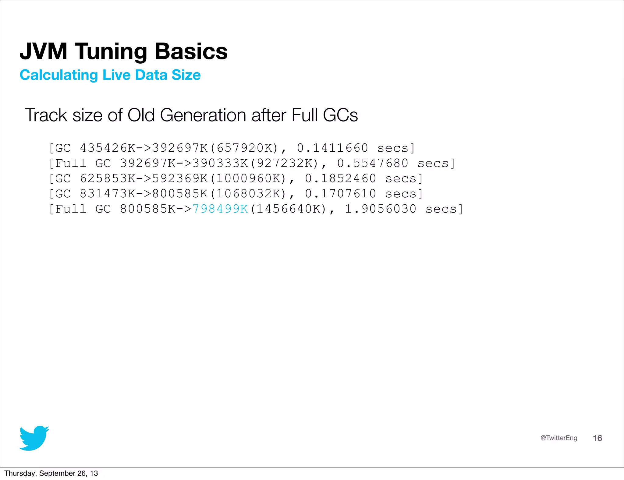 @TwitterEng 16
JVM Tuning Basics
Track size of Old Generation after Full GCs
[GC 435426K-&gt;392697K(657920K), 0.1411660 secs]
[Full GC 392697K-&gt;390333K(927232K), 0.5547680 secs]
[GC 625853K-&gt;592369K(1000960K), 0.1852460 secs]
[GC 831473K-&gt;800585K(1068032K), 0.1707610 secs]
[Full GC 800585K-&gt;798499K(1456640K), 1.9056030 secs]
Calculating Live Data Size
Thursday, September 26, 13
 
