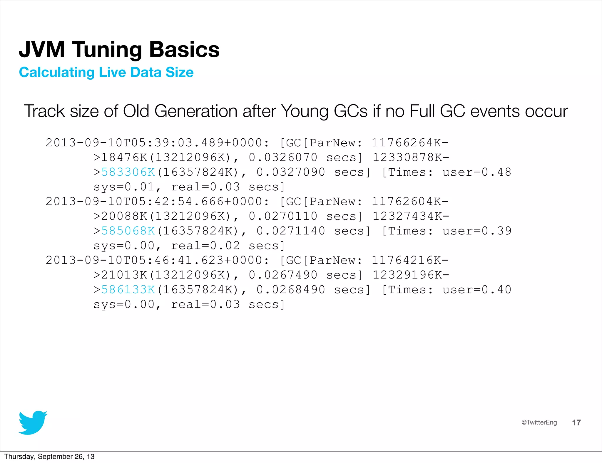 @TwitterEng 17
JVM Tuning Basics
Track size of Old Generation after Young GCs if no Full GC events occur
2013-09-10T05:39:03.489+0000: [GC[ParNew: 11766264K-
&gt;18476K(13212096K), 0.0326070 secs] 12330878K-
&gt;583306K(16357824K), 0.0327090 secs] [Times: user=0.48
sys=0.01, real=0.03 secs]
2013-09-10T05:42:54.666+0000: [GC[ParNew: 11762604K-
&gt;20088K(13212096K), 0.0270110 secs] 12327434K-
&gt;585068K(16357824K), 0.0271140 secs] [Times: user=0.39
sys=0.00, real=0.02 secs]
2013-09-10T05:46:41.623+0000: [GC[ParNew: 11764216K-
&gt;21013K(13212096K), 0.0267490 secs] 12329196K-
&gt;586133K(16357824K), 0.0268490 secs] [Times: user=0.40
sys=0.00, real=0.03 secs]
Calculating Live Data Size
Thursday, September 26, 13
 