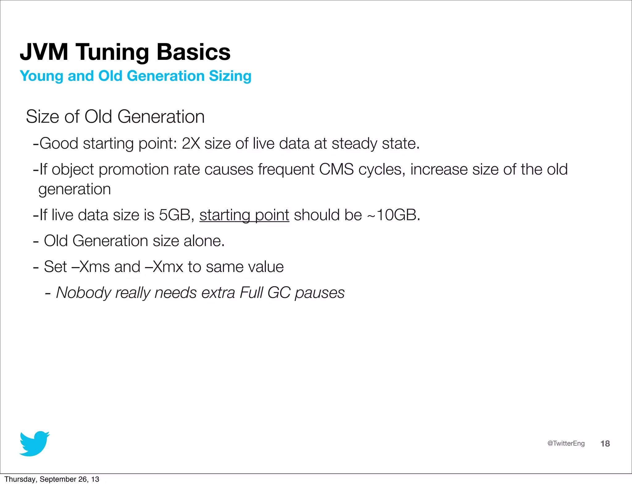 @TwitterEng 18
JVM Tuning Basics
Size of Old Generation
-Good starting point: 2X size of live data at steady state.
-If object promotion rate causes frequent CMS cycles, increase size of the old
generation
-If live data size is 5GB, starting point should be ~10GB.
- Old Generation size alone.
- Set –Xms and –Xmx to same value
- Nobody really needs extra Full GC pauses
Young and Old Generation Sizing
Thursday, September 26, 13
 