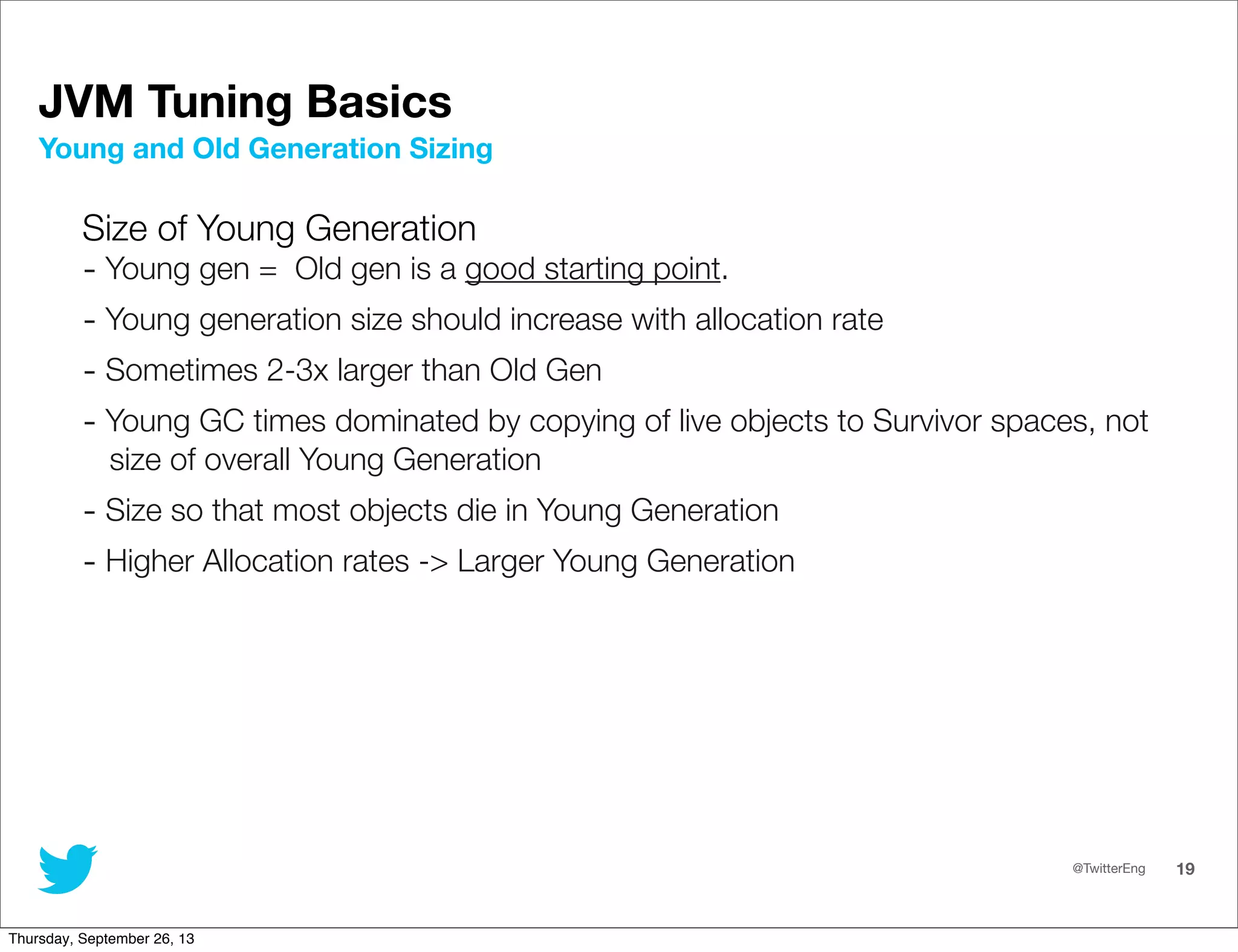 @TwitterEng 19
JVM Tuning Basics
Size of Young Generation
- Young gen = Old gen is a good starting point.
- Young generation size should increase with allocation rate
- Sometimes 2-3x larger than Old Gen
- Young GC times dominated by copying of live objects to Survivor spaces, not
size of overall Young Generation
- Size so that most objects die in Young Generation
- Higher Allocation rates -&gt; Larger Young Generation
Young and Old Generation Sizing
Thursday, September 26, 13
 