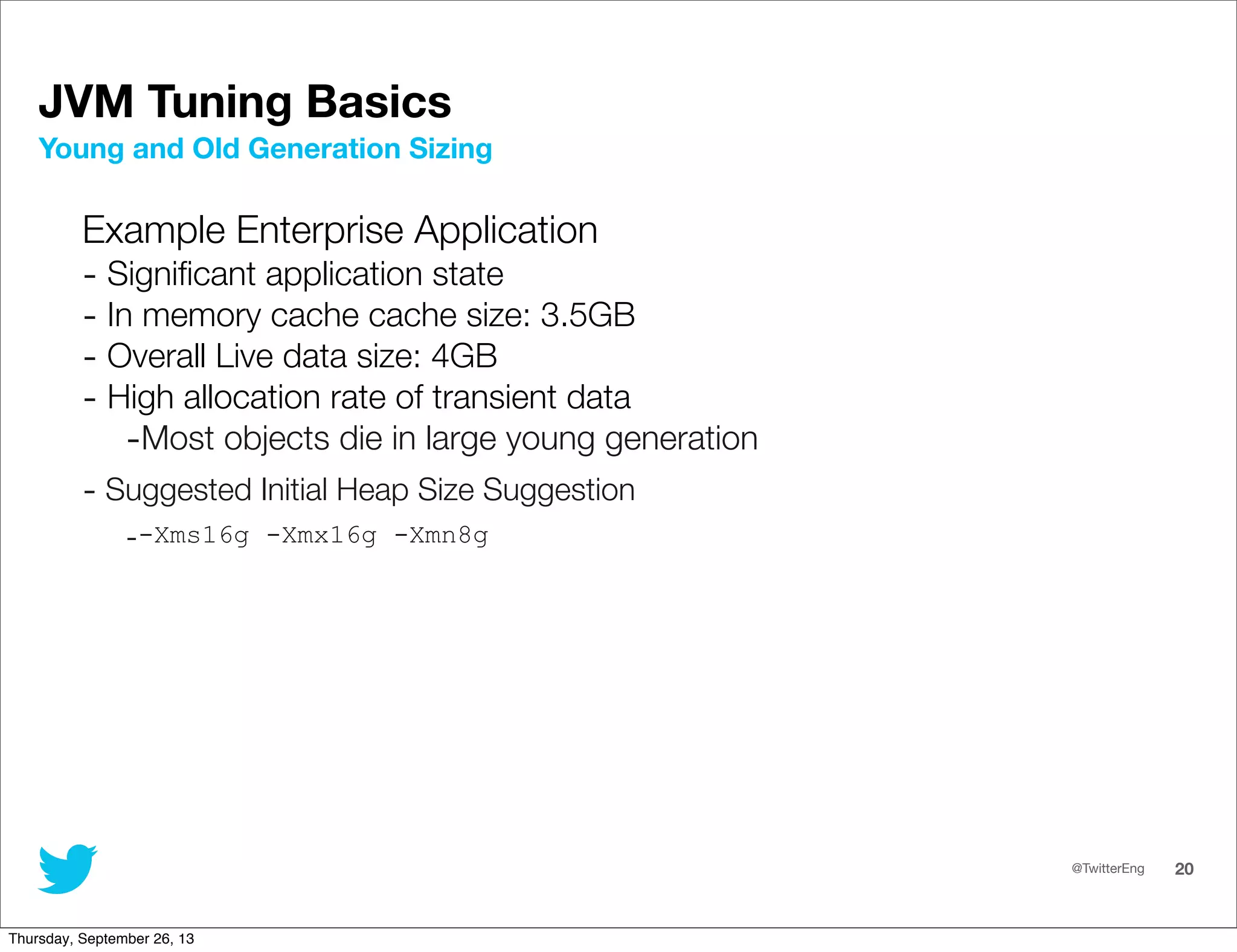 @TwitterEng 20
JVM Tuning Basics
Example Enterprise Application
- Signiﬁcant application state
- In memory cache cache size: 3.5GB
- Overall Live data size: 4GB
- High allocation rate of transient data
-Most objects die in large young generation
- Suggested Initial Heap Size Suggestion
--Xms16g -Xmx16g -Xmn8g
Young and Old Generation Sizing
Thursday, September 26, 13
 
