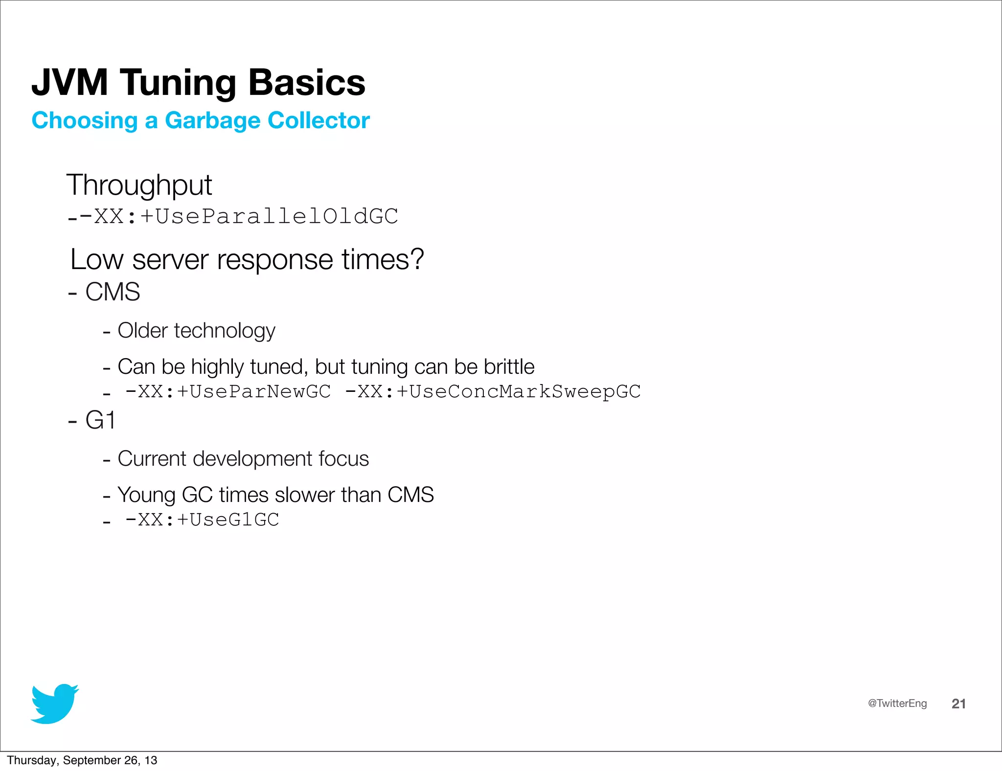 @TwitterEng 21
JVM Tuning Basics
Throughput
--XX:+UseParallelOldGC
Low server response times?
- CMS
- Older technology
- Can be highly tuned, but tuning can be brittle
- -XX:+UseParNewGC -XX:+UseConcMarkSweepGC
- G1
- Current development focus
- Young GC times slower than CMS
- -XX:+UseG1GC
Choosing a Garbage Collector
Thursday, September 26, 13
 