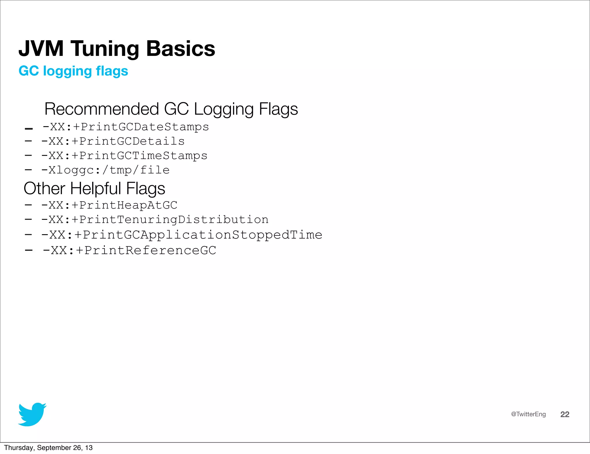 @TwitterEng 22
JVM Tuning Basics
Recommended GC Logging Flags
- -XX:+PrintGCDateStamps
- -XX:+PrintGCDetails
- -XX:+PrintGCTimeStamps
- -Xloggc:/tmp/file
Other Helpful Flags
- -XX:+PrintHeapAtGC
- -XX:+PrintTenuringDistribution
- -XX:+PrintGCApplicationStoppedTime
- -XX:+PrintReferenceGC
GC logging ﬂags
Thursday, September 26, 13
 