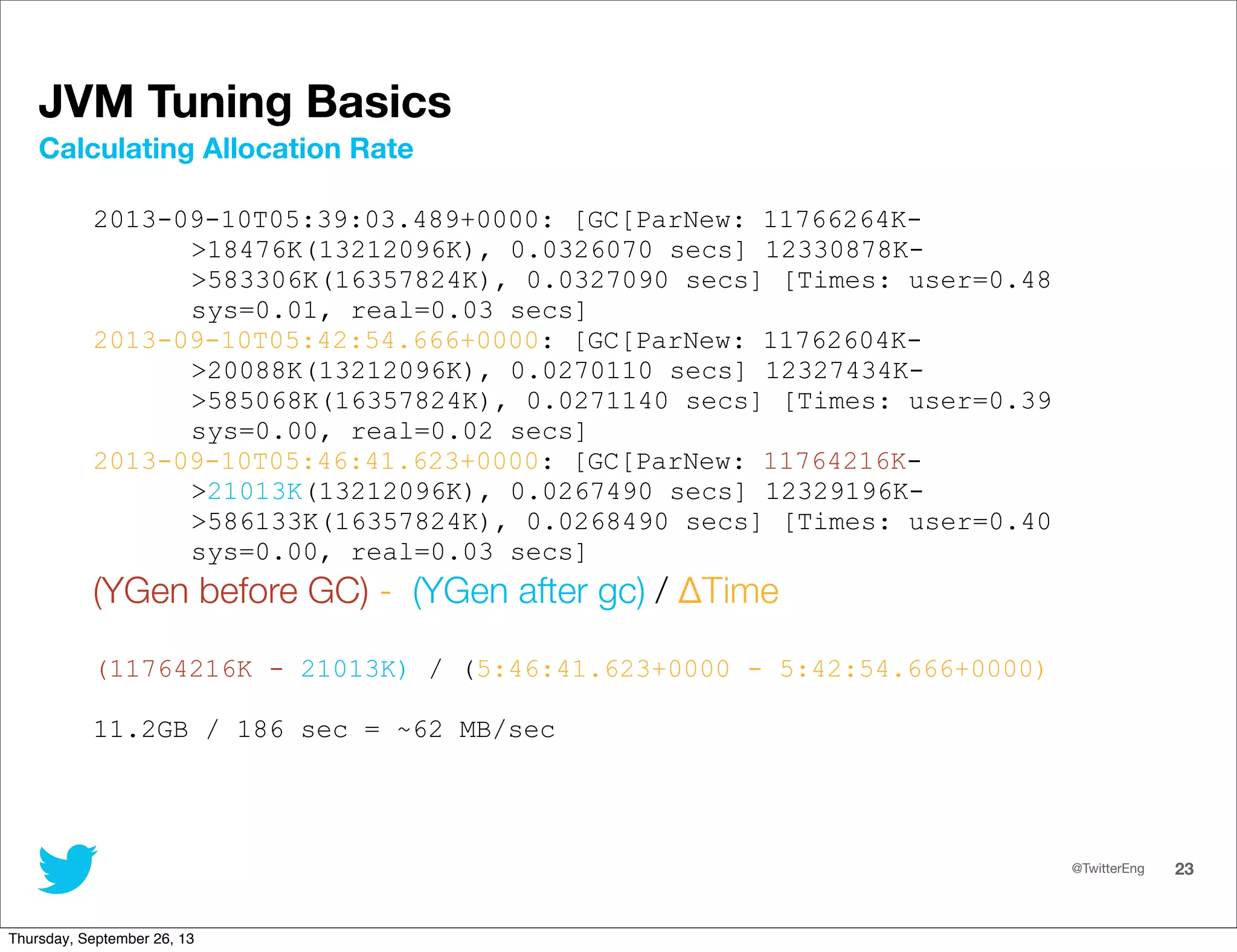 @TwitterEng 23
JVM Tuning Basics
2013-09-10T05:39:03.489+0000: [GC[ParNew: 11766264K-
&gt;18476K(13212096K), 0.0326070 secs] 12330878K-
&gt;583306K(16357824K), 0.0327090 secs] [Times: user=0.48
sys=0.01, real=0.03 secs]
2013-09-10T05:42:54.666+0000: [GC[ParNew: 11762604K-
&gt;20088K(13212096K), 0.0270110 secs] 12327434K-
&gt;585068K(16357824K), 0.0271140 secs] [Times: user=0.39
sys=0.00, real=0.02 secs]
2013-09-10T05:46:41.623+0000: [GC[ParNew: 11764216K-
&gt;21013K(13212096K), 0.0267490 secs] 12329196K-
&gt;586133K(16357824K), 0.0268490 secs] [Times: user=0.40
sys=0.00, real=0.03 secs]
(YGen before GC) - (YGen after gc) / ΔTime
(11764216K - 21013K) / (5:46:41.623+0000 - 5:42:54.666+0000)
11.2GB / 186 sec = ~62 MB/sec
Calculating Allocation Rate
Thursday, September 26, 13
 