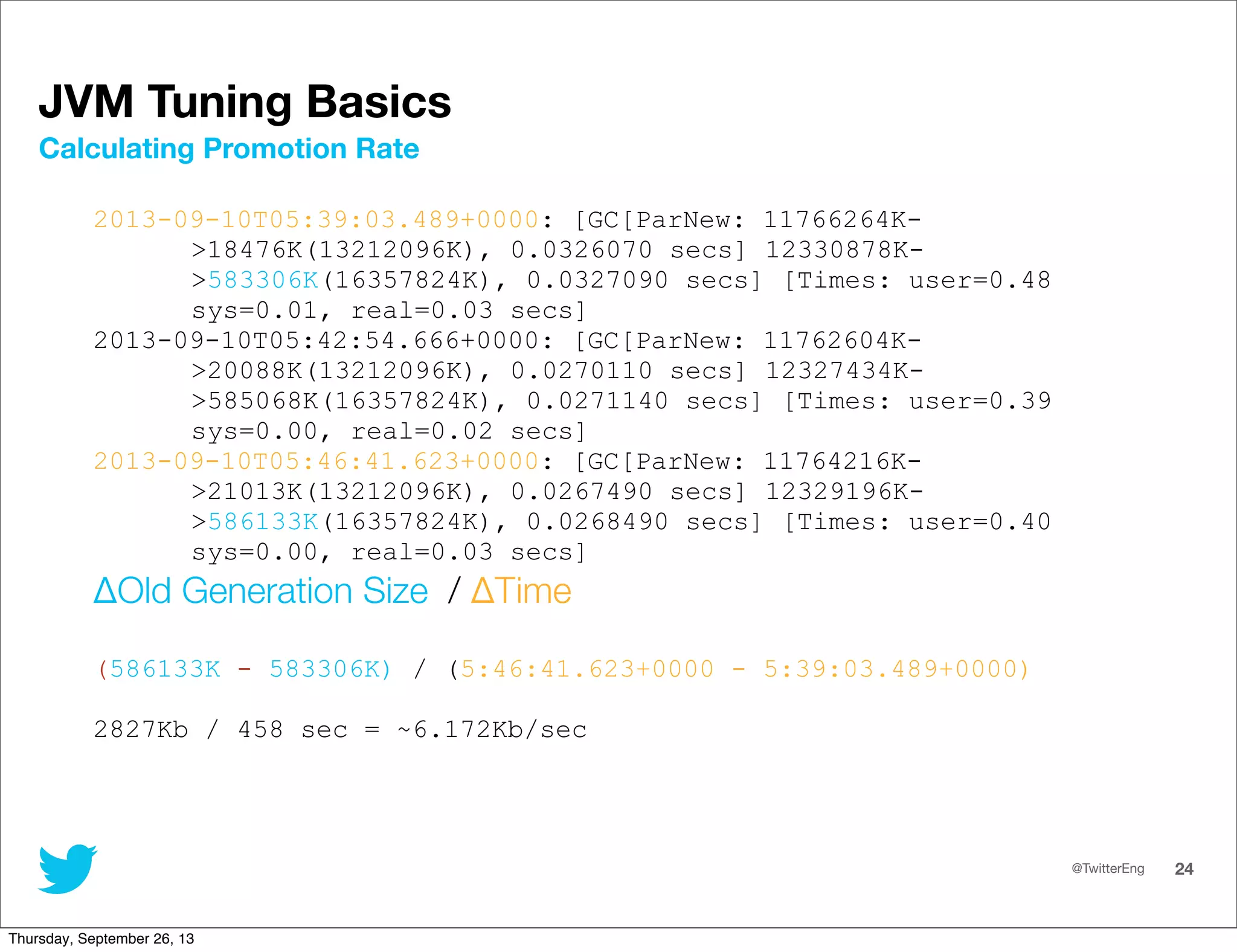 @TwitterEng 24
JVM Tuning Basics
2013-09-10T05:39:03.489+0000: [GC[ParNew: 11766264K-
&gt;18476K(13212096K), 0.0326070 secs] 12330878K-
&gt;583306K(16357824K), 0.0327090 secs] [Times: user=0.48
sys=0.01, real=0.03 secs]
2013-09-10T05:42:54.666+0000: [GC[ParNew: 11762604K-
&gt;20088K(13212096K), 0.0270110 secs] 12327434K-
&gt;585068K(16357824K), 0.0271140 secs] [Times: user=0.39
sys=0.00, real=0.02 secs]
2013-09-10T05:46:41.623+0000: [GC[ParNew: 11764216K-
&gt;21013K(13212096K), 0.0267490 secs] 12329196K-
&gt;586133K(16357824K), 0.0268490 secs] [Times: user=0.40
sys=0.00, real=0.03 secs]
ΔOld Generation Size / ΔTime
(586133K - 583306K) / (5:46:41.623+0000 - 5:39:03.489+0000)
2827Kb / 458 sec = ~6.172Kb/sec
Calculating Promotion Rate
Thursday, September 26, 13
 