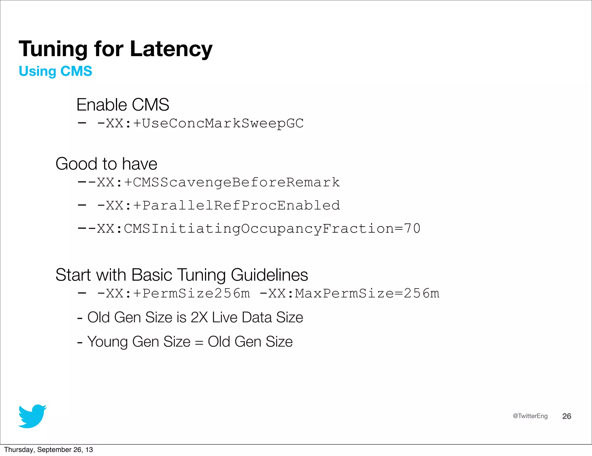 @TwitterEng 26
Tuning for Latency
Enable CMS
- -XX:+UseConcMarkSweepGC
Good to have
--XX:+CMSScavengeBeforeRemark
- -XX:+ParallelRefProcEnabled
--XX:CMSInitiatingOccupancyFraction=70
Start with Basic Tuning Guidelines
- -XX:+PermSize256m -XX:MaxPermSize=256m
- Old Gen Size is 2X Live Data Size
- Young Gen Size = Old Gen Size
Using CMS
Thursday, September 26, 13
 