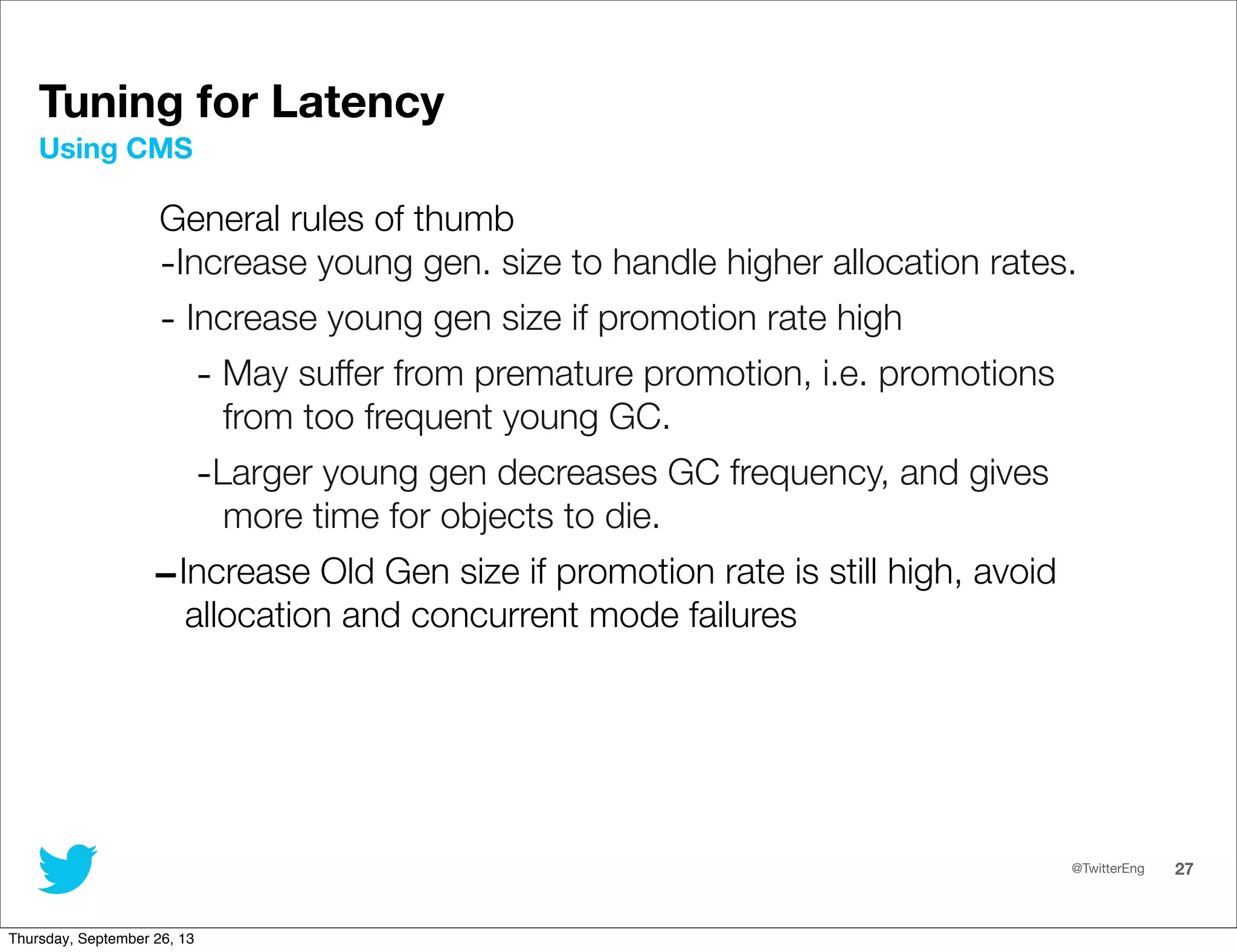 @TwitterEng 27
Tuning for Latency
General rules of thumb
-Increase young gen. size to handle higher allocation rates.
- Increase young gen size if promotion rate high
- May suffer from premature promotion, i.e. promotions
from too frequent young GC.
-Larger young gen decreases GC frequency, and gives
more time for objects to die.
-Increase Old Gen size if promotion rate is still high, avoid
allocation and concurrent mode failures
Using CMS
Thursday, September 26, 13
 