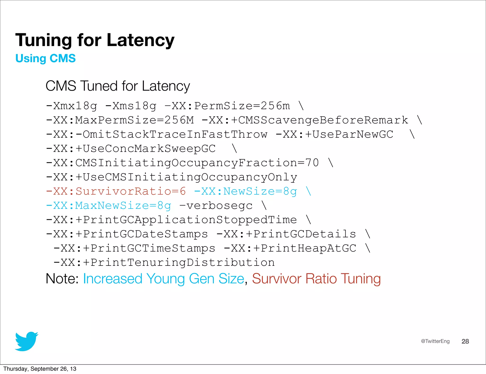@TwitterEng 28
Tuning for Latency
CMS Tuned for Latency
-Xmx18g -Xms18g –XX:PermSize=256m 
-XX:MaxPermSize=256M -XX:+CMSScavengeBeforeRemark 
-XX:-OmitStackTraceInFastThrow -XX:+UseParNewGC 
-XX:+UseConcMarkSweepGC 
-XX:CMSInitiatingOccupancyFraction=70 
-XX:+UseCMSInitiatingOccupancyOnly
-XX:SurvivorRatio=6 -XX:NewSize=8g 
-XX:MaxNewSize=8g –verbosegc 
-XX:+PrintGCApplicationStoppedTime 
-XX:+PrintGCDateStamps -XX:+PrintGCDetails 
-XX:+PrintGCTimeStamps -XX:+PrintHeapAtGC 
-XX:+PrintTenuringDistribution
Note: Increased Young Gen Size, Survivor Ratio Tuning
Using CMS
Thursday, September 26, 13
 