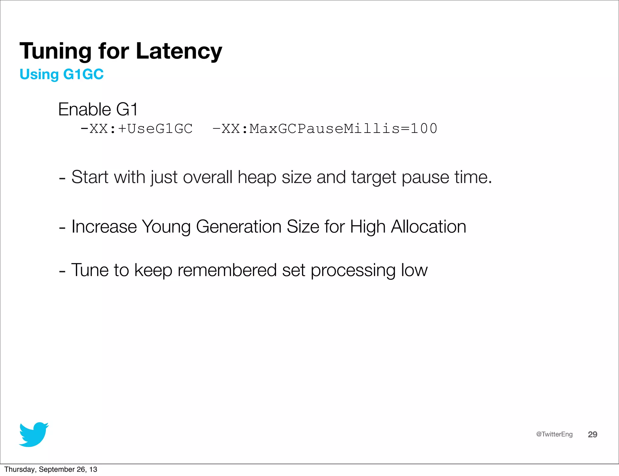 @TwitterEng 29
Tuning for Latency
Enable G1
-XX:+UseG1GC –XX:MaxGCPauseMillis=100
- Start with just overall heap size and target pause time.
- Increase Young Generation Size for High Allocation
- Tune to keep remembered set processing low
Using G1GC
Thursday, September 26, 13
 