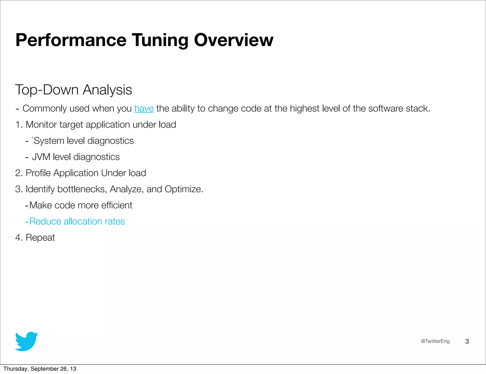 @TwitterEng 3
Performance Tuning Overview
Top-Down Analysis
- Commonly used when you have the ability to change code at the highest level of the software stack.
1. Monitor target application under load
- `System level diagnostics
- JVM level diagnostics
2. Proﬁle Application Under load
3. Identify bottlenecks, Analyze, and Optimize.
-Make code more efﬁcient
-Reduce allocation rates
4. Repeat
Thursday, September 26, 13
 